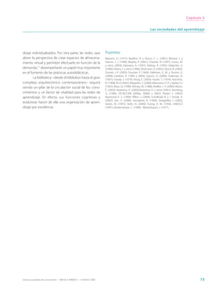 Capítulo 3


                                                                                                                        Las sociedades del aprendizaje




dizaje individualizados. Por otra parte, las redes, que                      Fuentes
abren la perspectiva de crear espacios de almacena-                          Bateson, G. (1977); Bazillon, R. y Braun, C. L. (2001); Bénard, J. y
miento virtual y permiten efectuarlo en función de la                        Hamm, J. J. (1996); Brophy, P. (2001); Chartier, R. (1997); Cornu, M.
                                                                             y otros (2003); Damasio, A. (1997); Debray, R. (1992); Delacôte, G.
demanda,11 desempeñarán un papel muy importante                              (1996); Delors, J. y otros (1996); Dickinson, D. (2002); Dione, B. (2002);
en el fomento de las prácticas autodidácticas.                               Dortier, J.-F. (2003); Drucker, P. (1969); Edelman, G. M. y Tononi, G.
                                                                             (2000); Gardner, H. (1983 y 2003); Garzon, A. (2000); Goleman, D.
        La biblioteca –desde el bibliobús hasta el gran                      (1997); Goody, J. (1979); Hoog, E. (2003); Husén, T. (1974); Hutchins,
complejo arquitectónico contemporáneo– seguirá                               R. (1968); IFLA (2002); Maignien, Y. (2000); Maturana, H. R. y Varela, F.J.
siendo un pilar de la circulación social de los cono-                        (1992); Miao, Q. (1998); Minsky, M. (1988); Mollier, J.-Y. (2000); Morin,
                                                                             E. (2003); Nowotny, H. (2005);Nowotny, H. y otros (2001); Nunberg,
cimientos y un factor de vitalidad para las redes de                         G. (1996); OCDE/CERI (2000a, 2000b y 2002); Parker, S. (2003);
aprendizaje. En efecto, sus funciones cognitivas y                           Raymond, E. S. (1999); Rifkin, J. (2000); Schölkopf, B. y J. Smola, A.
                                                                             (2002); Sen, A. (2000); Seonghee, K. (1999); Serageldin, I. (2002);
evolutivas hacen de ella una organización de apren-                          Serres, M. (1997); Stehr, N. (2000); Turing, A. M. (1950); UNESCO
dizaje por excelencia.                                                       (1997); Vandendorpe, C. (1999); Weizenbaum, J. (1977).




Hacia las sociedades del conocimiento — ISBN 92-3-304000-3 — © UNESCO 2005                                                                                        73
 