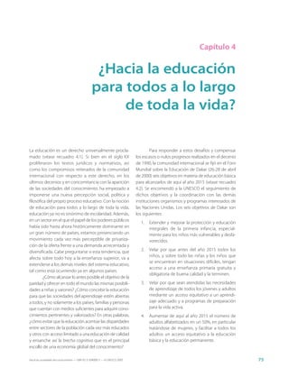 Capítulo 4


                                                  ¿Hacia la educación
                                                 para todos a lo largo
                                                      de toda la vida?

La educación es un derecho universalmente procla-                                    Para responder a estos desafíos y compensar
mado (véase recuadro 4.1). Si bien en el siglo XX                            los escasos o nulos progresos realizados en el decenio
proliferaron los textos jurídicos y normativos, así                          de 1990, la comunidad internacional se fijó en el Foro
como los compromisos reiterados de la comunidad                              Mundial sobre la Educación de Dakar (26-28 de abril
internacional con respecto a este derecho, en los                            de 2000) seis objetivos en materia de educación básica
últimos decenios y en concomitancia con la aparición                         para alcanzarlos de aquí al año 2015 (véase recuadro
de las sociedades del conocimiento, ha empezado a                            4.2). Se encomendó a la UNESCO el seguimiento de
imponerse una nueva percepción social, política y                            dichos objetivos y la coordinación con las demás
filosófica del propio proceso educativo. Con la noción                       instituciones organismos y programas interesados de
de educación para todos a lo largo de toda la vida,                          las Naciones Unidas. Los seis objetivos de Dakar son
educación ya no es sinónimo de escolaridad. Además,                          los siguientes:
en un sector en el que el papel de los poderes públicos
                                                                               1.   Extender y mejorar la protección y educación
había sido hasta ahora históricamente dominante en                                  integrales de la primera infancia, especial-
un gran número de países, estamos presenciando un                                   mente para los niños más vulnerables y desfa-
movimiento cada vez más perceptible de privatiza-                                   vorecidos.
ción de la oferta frente a una demanda acrecentada y
diversificada. Cabe preguntarse si esta tendencia, que                         2.   Velar por que antes del año 2015 todos los
                                                                                    niños, y sobre todo las niñas y los niños que
afecta sobre todo hoy a la enseñanza superior, va a
                                                                                    se encuentran en situaciones difíciles, tengan
extenderse a los demás niveles del sistema educativo,
                                                                                    acceso a una enseñanza primaria gratuita y
tal como está ocurriendo ya en algunos países.
                                                                                    obligatoria de buena calidad y la terminen.
         ¿Cómo alcanzar lo antes posible el objetivo de la
paridad y ofrecer en todo el mundo las mismas posibili-                        3.   Velar por que sean atendidas las necesidades
dades a niñas y varones? ¿Cómo concebir la educación                                de aprendizaje de todos los jóvenes y adultos
para que las sociedades del aprendizaje estén abiertas                              mediante un acceso equitativo a un aprendi-
a todos, y no solamente a los países, familias y personas                           zaje adecuado y a programas de preparación
que cuentan con medios suficientes para adquirir cono-                              para la vida activa.
cimientos pertinentes y valorizados? En otras palabras,                        4.   Aumentar de aquí al año 2015 el número de
¿cómo evitar que la educación acentúe las disparidades                              adultos alfabetizados en un 50%, en particular
entre sectores de la población cada vez más educados                                tratándose de mujeres, y facilitar a todos los
y otros con acceso limitado a una educación de calidad                              adultos un acceso equitativo a la educación
y ensanche así la brecha cognitiva que es el principal                              básica y la educación permanente.
escollo de una economía global del conocimiento?

Hacia las sociedades del conocimiento — ISBN 92-3-304000-3 — © UNESCO 2005                                                            75
 