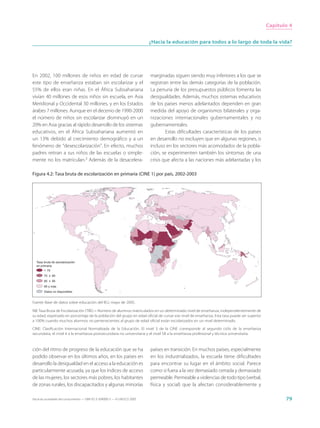 Capítulo 4


                                                                             ¿Hacia la educación para todos a lo largo de toda la vida?




En 2002, 100 millones de niños en edad de cursar                             marginadas siguen siendo muy inferiores a los que se
este tipo de enseñanza estaban sin escolarizar y el                          registran entre las demás categorías de la población.
55% de ellos eran niñas. En el África Subsahariana                           La penuria de los presupuestos públicos fomenta las
vivían 40 millones de esos niños sin escuela, en Asia                        desigualdades. Además, muchos sistemas educativos
Meridional y Occidental 30 millones, y en los Estados                        de los países menos adelantados dependen en gran
árabes 7 millones. Aunque en el decenio de 1990-2000                         medida del apoyo de organismos bilaterales y orga-
el número de niños sin escolarizar disminuyó en un                           nizaciones internacionales gubernamentales y no
20% en Asia gracias al rápido desarrollo de los sistemas                     gubernamentales.
educativos, en el África Subsahariana aumentó en                                     Estas dificultades características de los países
un 13% debido al crecimiento demográfico y a un                              en desarrollo no excluyen que en algunas regiones, o
fenómeno de “desescolarización”. En efecto, muchos                           incluso en los sectores más acomodados de la pobla-
padres retiran a sus niños de las escuelas o simple-                         ción, se experimenten también los síntomas de una
mente no los matriculan.3 Además de la desacelera-                           crisis que afecta a las naciones más adelantadas y los

Figura 4.2: Tasa bruta de escolarización en primaria (CINE 1) por país, 2002-2003




  Tasa bruta de escolarización
  en primaria
        < 70
        70 ≤ 85
        85 ≤ 95
        95 y más
        Datos no disponibles


Fuente: Base de datos sobre educación del IEU, mayo de 2005.

NB: Tasa Bruta de Escolarización (TBE) = Número de alumnos matriculados en un determinado nivel de enseñanza, independientemente de
su edad, expresado en porcentaje de la población del grupo en edad oficial de cursar ese nivel de enseñanza. Esta tasa puede ser superior
a 100% cuando muchos alumnos no pertenecientes al grupo de edad oficial están escolarizados en un nivel determinado.

CINE: Clasificación Internacional Normalizada de la Educación. El nivel 3 de la CINE corresponde al segundo ciclo de la enseñanza
secundaria, el nivel 4 a la enseñanza postsecundaria no universitaria y el nivel 5B a la enseñanza profesional y técnica universitaria.



ción del ritmo de progreso de la educación que se ha                         países en transición. En muchos países, especialmente
podido observar en los últimos años, en los países en                        en los industrializados, la escuela tiene dificultades
desarrollo la desigualdad en el acceso a la educación es                     para encontrar su lugar en el ámbito social. Parece
particularmente acusada, ya que los índices de acceso                        como si fuera a la vez demasiado cerrada y demasiado
de las mujeres, los sectores más pobres, los habitantes                      permeable. Permeable a violencias de todo tipo (verbal,
de zonas rurales, los discapacitados y algunas minorías                      física y social) que la afectan considerablemente y

Hacia las sociedades del conocimiento — ISBN 92-3-304000-3 — © UNESCO 2005                                                                         79
 