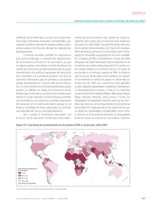 Capítulo 4


                                                                             ¿Hacia la educación para todos a lo largo de toda la vida?




utilización de la informática en los centros docentes.                       mentando el crecimiento más rápido en todas las
Esto exige inversiones financieras considerables, que                        regiones del mundo, dista mucho de estar al alcance
suponen una firme voluntad en el plano político y deci-                      de todos.6 En 2002/2003, más del 95% de los alumnos
siones audaces a la hora de efectuar las asignaciones                        de los países industrializados y en transición pasaban
presupuestarias.                                                             de la enseñanza primaria a la secundaria, pero en los
        Conviene recordar también la importancia                             países en desarrollo esa proporción era muy variable.
que reviste prolongar y mantener las adquisiciones                           En 19 países del África Subsahariana, menos del 30%
de la enseñanza primaria en la secundaria, ya que                            del grupo de edad interesado está escolarizado en la
en algunos países este último nivel de enseñanza ha                          enseñanza secundaria (véase figura 4.3). En cambio, en
sufrido las consecuencias de la prioridad que la ayuda                       los Estados árabes y en América Latina y el Caribe el
internacional y las políticas nacionales de educación                        porcentaje es a menudo superior al 70%. Se observa
han concedido a la enseñanza primaria. Una tasa de                           que el acceso de las niñas a la enseñanza secundaria
transición demasiado baja de primaria a secundaria                           ha aumentado en todos los países en desarrollo en
puede desestabilizar el conjunto del sistema educa-                          el decenio de 1990, aun cuando las cifras globales
tivo. En esas condiciones, la enseñanza primaria puede                       oculten algunas disparidades cualitativas importantes.
parecer un callejón sin salida y la motivación de las                        La disparidad entre varones y niñas se ha reducido
familias para matricular a sus hijos en la escuela puede                     sustancialmente en Argelia, Malawi, Mauritania, Nepal,
disminuir. A este respecto, conviene destacar también                        Níger, Pakistán, Rwanda, Sierra Leona y Túnez. En
que la enseñanza secundaria es una etapa importante                          Bangladesh, la disparidad entre los sexos se ha inver-
de transición en el sistema educativo porque no se                           tido y las niñas son ahora mayoritarias en la enseñanza
limita a consolidar las bases adquiridas en primaria,                        secundaria. Por regla general, en los países en los que
sino que además inicia a una especialización.                                se observan disparidades considerables entre niñas
        Aun cuando la enseñanza secundaria sea                               y varones en la enseñanza primaria, la desigualdad
el sector de la educación formal que está experi-                            entre los sexos se acentúa en secundaria, mientras

Figura 4.3: Tasa bruta de escolarización en secundaria (CINE 2+3) por país, 2002-2003




  Tasa bruta de escolarización
  en secundaria
        < 40
        40 ≤ 70
        70 ≤ 95
        95 y más
        Datos no disponibles


Fuente: Base de datos sobre educación del IEU, mayo de 2005



Hacia las sociedades del conocimiento — ISBN 92-3-304000-3 — © UNESCO 2005                                                                    81
 