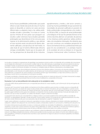 Capítulo 4


                                                                                       ¿Hacia la educación para todos a lo largo de toda la vida?




          de las futuras posibilidades profesionales que puede                         agroalimentarias y textiles y del sector sanitario y
          ofrecer un país. Desde este punto de vista, en muchos                        social, hay muchas posibilidades de que aumenten las
          países en desarrollo un sistema con varias secciones                         necesidades de personal cualificado en posesión de
          diferenciadas se adaptaría mejor a las salidas profe-                        títulos profesionales correspondientes a los niveles 3,
          sionales actuales o previsibles. Si se tiene en cuenta                       4 y 5B de la CINE. La creación de ramas profesionales
          que las minorías de esos países que prosiguen sus                            y tecnológicas en las que los periodos lectivos en los
          estudios suelen orientarse hacia estudios generales                          centros docentes alternan con periodos de prácticas
          prolongados que desembocan en los concursos para                             en las empresas podría garantizar salidas profesio-
          ingresar en la administración pública, y que además                          nales a los estudiantes interesados. No obstante, para
          en esas naciones existe una penuria de obreros alta-                         que esto constituya una verdadera perspectiva de
          mente calificados y de ejecutivos de nivel medio, no                         futuro, la enseñanza técnica y profesional tendría que
          cabe duda de que el sistema diferenciado ofrecería                           gozar de una consideración y un prestigio mayores
          ventajas considerables. Puesto que en los países del                         en la sociedad, tal como se destacó en el segundo
          Sur hay perspectivas de desarrollo de las industrias                         Congreso Internacional sobre Enseñanza Técnica




Las escuelas se convierten en organizaciones de aprendizaje cuya importancia social es acorde con el desarrollo de las sociedades del conocimiento.
Las tecnologías de la información y la comunicación se utilizan cada vez más, sobre todo para un aprendizaje más activo por parte de los alumnos
y el trabajo en grupo. Las asociaciones para la cooperación se multiplican, incluso en el plano internacional. Los centros escolares y universitarios
intensifican su papel en la formación de adultos y se convierten en verdaderos polos de influencia cultural para las comunidades locales.
Se produce una diversificación de las profesiones docentes en función de los distintos públicos. Se reconoce a los docentes la plena condición
de profesionales y se les remunera con sueldos atractivos, de tal manera que muchas personas abrazan la docencia después de haber ejercido
otras profesiones. La proporción de centros privados en la enseñanza primaria sigue manteniéndose a un bajo nivel, aumenta un poco en la
secundaria y mucho más en la universitaria y en la formación de adultos.
Los Estados centralizados o federados siguen siendo el órgano esencial de decisión en materia de educación. En el plano internacional, se adopta
un vasto plan de ayuda internacional para financiar la lucha contra el analfabetismo, comprendido el funcional.

Escenarios 5 y 6: La mercantilización de la educación en la sociedad en redes
La escuela pública decae paulatinamente por su incapacidad para afrontar los nuevos desafíos y por la disminución de las prerrogativas de
los Estados.
El aumento del “consumismo” escolar, debido a la importancia de los títulos académicos para encontrar un empleo, provoca un desarrollo del
mercado de la educación y la creación de nuevas escuelas privadas. Éstas se muestran innovadoras, pero poco integradoras. La presión social y
política conduce a la creación de sistemas de “cheques de educación” que permiten optar por una escuela pública o privada. En este último caso,
los padres pagan la diferencia de los gastos de escolaridad. La competición entre las escuelas privadas estimula el mercado del empleo de los
docentes, a los que se atrae a la profesión con sueldos más elevados y mejores condiciones de trabajo.
La agrupación de los alumnos por comunidad étnica o religiosa conduce a una erosión paulatina de los sistemas públicos nacionales de
educación. Las desigualdades regionales o locales aumentan. El sector público subsiste y se encarga de dar acogida prioritariamente a los niños
de medios sociales desfavorecidos, pero la escuela pública deja de desempeñar su papel de “integradora” social.
Surgen nuevas profesiones: consultores en educación, especialistas en tutoría a distancia, diseñadores de módulos multimedia, especialistas en
evaluación y validación de la adquisición de conocimientos escolares y extraescolares, expertos en comunicación y marketing de la educación, etc.
En el plano internacional, la ayuda pública se estanca y no basta para satisfacer las necesidades. El analfabetismo, comprendido el funcional, se
mantienen a un alto nivel, e incluso aumenta en los países menos adelantados. En cambio, se desarrolla un mercado de la enseñanza superior y
la formación permanente a distancia para la mano de obra ya calificada. La brecha entre países ricos y pobres se ensancha.
El interés ofrecido por estos escenarios estriba en que contribuyen a aclarar la problemática de las opciones en la política de educación. La
evolución real reflejará probablemente diversas combinaciones posibles de estos escenarios, que variarán en función de los diferentes países y
zonas geográficas. La limitación principal de estos escenarios es que subestiman los riesgos de ruptura en la evolución geopolítica, tecnológica,
económica o social.




          Hacia las sociedades del conocimiento — ISBN 92-3-304000-3 — © UNESCO 2005                                                                           83
 