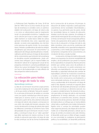 Hacia las sociedades del conocimiento




           y Profesional (Seúl, República de Corea, 26-30 de         de la construcción de la persona. Al principio, la
           abril de 1999). Esta es la única manera de que este       educación de adultos respondía a preocupaciones
           tipo de enseñanza se considere como un auténtico          características de las sociedades industrializadas y
           eslabón de la educación a lo largo de toda la vida        no parecía muy pertinente para los países donde
           y no como un salvoconducto para la marginación            las necesidades básicas en materia de educación
           social o la precariedad económica. Cualquiera que         distaban mucho de estar cubiertas. Sin embargo, el
           sea la solución por la que se opte, parece indispen-      potencial de emancipación de una educación que no
           sable mantener un núcleo básico sólido de cultura         se limita a la formación inicial corresponde perfecta-
           general, entendiendo ésta como capacidad para             mente a las aspiraciones de los países en desarrollo.
           abordar –no tanto como especialistas, sino más bien       Hoy en día, la educación a lo largo de toda la vida
           como personas de espíritu lúcido– los enunciados,         debe concebirse como una de las condiciones del
           textos, métodos y problemáticas de todos los ámbitos      desarrollo, entendido como capacidad de adaptación
           disciplinarios que estructuran el conocimiento.8 La       y autonomía y como medio para garantizar el apro-
           elaboración de enfoques pluridisciplinarios o interdis-   vechamiento compartido de los conocimientos y la
           ciplinarios permite atenuar el riesgo de desconexión      circulación de éstos a escala mundial.
           de los conocimientos que la división de la enseñanza              La educación a lo largo de toda la vida puede
           en disciplinas entraña inevitablemente. ¿Serán sufi-      ofrecer una respuesta a la creciente inestabilidad del
           cientes estos enfoques? ¿No es imprescindible una         empleo y de las profesiones que prevén la mayoría
           refundición radical de la organización actual de los      de los especialistas en prospectiva. Muchas personas
           programas, teniendo en cuenta las posibilidades que       tendrán que cambiar varias veces de profesión en
           ofrecen las nuevas tecnologías? Estos interrogantes       su vida y la educación no podrá contentarse con
           son hoy en día fundamentales en toda reflexión de         ofrecerles una especialización, sino que tendrá que
           tipo prospectivo sobre la educación.                      desarrollar su capacidad individual para cambiar de
                                                                     especialidad y afrontar las mutaciones económicas
                                                                     y sociales. Los problemas del mercado de trabajo
           La educación para todos                                   han tenido como consecuencia una focalización, a
           a lo largo de toda la vida                                veces demasiado exclusiva, en los aspectos econó-
                                                                     micos y profesionales de la educación a lo largo de
           Aprendizaje continuo                                      toda la vida, dejando a menudo en segundo plano
           La idea de una formación recurrente surgió primero        la dimensión del desarrollo personal por considerar
           a raíz de la implantación de la educación de adultos      que éste no constituye un elemento esencial, sino
           y de la que antaño se llamaba “educación popular”.        un aspecto complementario. No obstante, la educa-
           En un principio, la formación de adultos se concebía      ción para todos a lo largo de toda la vida trasciende
           como una opción individual que ofrecía la oportu-         ampliamente el tiempo dedicado a la actividad
           nidad para un ascenso social o un reciclaje profe-        profesional y se extiende antes, durante y después
           sional, pero a partir de los años setenta la educación    de la vida activa de las personas. Aprender a lo largo
           a lo largo de toda la vida empezó a enmarcarse en         de toda la vida es un enfoque que, en teoría, debería
           una visión más amplia del itinerario educativo. Esta      cobrar todo su significado a tres niveles íntimamente
           noción de educación a lo largo de toda la vida inspiró    ligados entre sí, aunque las prioridades puedan
           las reflexiones contenidas en el Informe Faure. Parte     variar según las personas y las etapas de la vida. Esos
           del postulado de que la formación inicial es incom-       niveles son: el desarrollo personal y cultural, que es
           pleta y constituye la base de un “saber aprender”         el que da sentido a la existencia de cada individuo;
           que debe reactivarse de manera continua. En este          el desarrollo social, que se refiere al lugar ocupado
           sentido, la educación para todos a lo largo de toda       en una comunidad, la ciudadanía, la participación
           la vida constituye una de las formas fundamentales        política y la sociabilidad; y el desarrollo profesional,

84                                                                      Hacia las sociedades del conocimiento — ISBN 92-3-304000-3 — © UNESCO 2005
 
