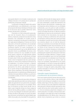 Capítulo 4


                                                                             ¿Hacia la educación para todos a lo largo de toda la vida?




que guarda relación con el empleo no precario y de                           imperativos del mercado de trabajo oponen también
calidad, el vínculo con la producción, la satisfacción                       una serie de resistencias estructurales. Por una parte,
profesional y el bienestar material.                                         los costos individuales y sociales de la formación a lo
        La educación a lo largo de toda la vida supone                       largo de toda la vida aumentan a medida que crece
una transformación, una redistribución y una nueva                           el compromiso de los individuos con sus actividades
armonización del tiempo individual y el tiempo social.                       profesionales, y por otra parte se suele considerar a
En el ciclo de la vida se pueden determinar varios                           menudo que los rendimientos esperados disminuyen
tiempos de educación y formación.                                            a priori con la edad. De ahí que un cálculo económico
        El primero es el de la educación preescolar,                         simple abone en favor de una concentración máxima
que sirve de iniciación eficaz a la escolarización                           de la inversión en los más jóvenes. Una opción de
ulterior y mejora las condiciones de vida de los niños                       este tipo se efectúa en detrimento de la educación
pequeños más vulnerables en el plano social. El                              y la formación continua, tanto más cuanto que todos
segundo corresponde a la educación escolar básica,                           los indicadores muestran que el acceso a ésta guarda
por regla general obligatoria. El tercero es el de la                        una estrecha relación con el nivel de educación
educación y formación posteriores a la escolaridad                           inicial, que incrementa a la vez el deseo de formarse
obligatoria, que generalmente se imparten en la                              y las posibilidades de éxito. Nos encontramos así con
enseñanza superior.9 El cuarto corresponde a la                              un círculo a la vez “virtuoso” (es menos costosa en
“formación permanente” que va más allá del sistema                           apariencia una inversión temprana en la educación y
educativo inicial. Las posibilidades de acceso a esta                        formación) y “vicioso”, ya que refuerza el peso de la
formación continua son muy variables en función                              predestinación resultante de la educación inicial, hace
de los países y regiones. Por regla general, todavía                         más difícil los reciclajes ulteriores y margina a vastos
nos hallamos muy lejos de una formación a lo largo                           sectores de la población que no se han beneficiado
de toda la vida. En efecto, las políticas públicas mini-                     del incremento de la escolaridad inicial. Ahora bien,
mizan a veces la importancia de este cuarto tiempo,                          teniendo en cuenta que en un número cada vez
dejando en manos de las empresas la formación de                             mayor de sociedades, especialmente en los países
sus asalariados si lo estiman necesario, o dejando                           industrializados, se va hacia un retraso de la edad de
al sector privado el vasto sector de la formación                            jubilación, cabe preguntarse cómo la educación y la
permanente. Por último, cabe señalar la existencia                           formación a lo largo de toda la vida podrían seguir
de un quinto tiempo de aprendizaje sobre el que                              estando reservadas en el futuro a las personas más
pesan menos imperativos. Este tiempo trasciende la                           formadas y más jóvenes.
vida profesional y se caracteriza por la libertad que el
individuo tiene para dedicarse de lleno a sus aficiones                      Conceder mayor importancia
y actividades sociales, sin tener en cuenta las exigen-                      a la educación de la primera infancia
cias laborales.                                                              Por lo que respecta al primer tiempo de la educación,
        Optar por la educación para todos a lo largo de                      esto es, el de la primera infancia, cabe señalar que
toda la vida supondría que todos esos tiempos fuesen                         durante mucho tiempo se ha dejado en manos de las
objeto de igual atención por parte de los encargados                         familias (véase figura 4.4). Hoy todavía, la educación
de la adopción de decisiones en la sociedad. Ahora                           de los menores de tres años depende ampliamente
bien, en la práctica, se dista mucho de ello. Esto se                        de la educación informal, mientras que para los niños
debe a que el segundo tiempo es el que acapara la                            a partir de los tres años muchos países cuentan con
atención de las políticas públicas. Los adultos tienen                       un ciclo de enseñanza preprimaria integrado en el
un acceso muy desigual a la educación para todos a                           sistema educativo. En el plano internacional, la aten-
lo largo de toda la vida porque son pocos los países                         ción prestada a esta etapa de la vida ha aumentado
que promueven activamente las oportunidades para                             considerablemente en los últimos años. Cada vez se
volver a la escuela o a la universidad. Por otra parte, los                  admite más la importancia que reviste un entorno

Hacia las sociedades del conocimiento — ISBN 92-3-304000-3 — © UNESCO 2005                                                                     85
 