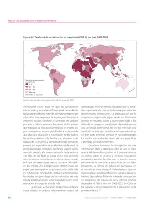 Hacia las sociedades del conocimiento




           Figura 4.4: Tasa bruta de escolarización en preprimaria (CINE 0) por país, 2002-2003




             Tasa bruta de escolarización
             en preprimaria
                  < 20
                  20 ≤ 55
                  55 ≤ 95
                  95 y más
                  Datos no disponibles


           Fuente: Base de datos sobre educación del IEU, mayo de 2005


           estimulante a una edad en que las condiciones                 aprendizaje, mucho menos estudiado que la ense-
           emocionales y sensoriales influyen en el desarrollo de        ñanza primaria a la que se dedica una gran atención
           las facultades del niño. Además, es importante proteger       desde mucho tiempo atrás. La preocupación por la
           a los niños muy pequeños de los riesgos inherentes a          enseñanza preprimaria sigue siendo un fenómeno
           entornos sociales, familiares y sanitarios de carácter        urbano en muchos países y atañe sobre todo a los
           precario y paliar la ausencia frecuente de los padres         niños de las parejas en que el padre y la madre ejercen
           que trabajan. La educación preescolar se inserta así,         una actividad profesional. No es fácil efectuar una
           por consiguiente, en una problemática social amplia           medición de este tipo de educación –que además es
           que abarca la educación e información de los padres,          en gran parte informal– porque en este ámbito todos
           las políticas relativas a la familia y su vínculo con el      los medios socioculturales tienen prácticas específicas
           trabajo de las mujeres, y también distintas formas de         y por regla general pertinentes.
           prevención, especialmente en el ámbito de la salud. La                Conviene fomentar la divulgación de una
           preocupación por proteger a la infancia supone que la         información clara y razonada sobre lo que se sabe
           atención prestada a la preescolarización no se reduzca        acerca del desarrollo cognitivo en la primera infancia,
           a la idea de que todo se juega en los tres primeros           así como sobre el acceso a servicios educativos
           años de vida, tal como da a entender un determinado           apropiados para las familias que no pueden asumir
           enfoque del aprendizaje precoz bastante difundido             plenamente la atención y educación de sus hijos
           en los media. Una interpretación determinista del             pequeños. La oferta de educación preescolar en
           papel que desempeñan los primeros años de la vida             el mundo es muy desigual. Cabe destacar que en
           en el futuro del niño puede conducir a minimizar las          algunos países en desarrollo como Jamaica, Mauricio,
           facultades de aprendizaje de los individuos de más            México, Seychelles y Tailandia la tasa de participación
           edad y adultos, así como la necesidad de invertir en la       en programas de educación de la primera infancia
           educación a lo largo de toda la vida.                         alcanzaba el 75% o más en 2002-2003. En Cuba se
                   La atención y educación de la primera infancia        ha logrado la universalización de la educación de la
           sigue siendo un ámbito relativamente nuevo del                primera infancia.10

86                                                                          Hacia las sociedades del conocimiento — ISBN 92-3-304000-3 — © UNESCO 2005
 