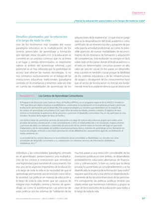 Capítulo 4


                                                                             ¿Hacia la educación para todos a lo largo de toda la vida?




Desafíos planteados por la educación                                         adquisiciones de la experiencia”. Lo que está en juego
a lo largo de toda la vida                                                   aquí es la desacralización del título académico como
Uno de los fenómenos más notables del nuevo                                  certificado de un itinerario escolar y pasaporte de por
paradigma educativo es la multiplicación de los                              vida para la actividad profesional, así como la previ-
centros potenciales de aprendizaje y formación                               sible aparición de nuevas modalidades de reconoci-
(por ejemplo véase recuadro 4.3). Si la educación se                         miento de los itinerarios de formación y adquisición
convierte en un proceso continuo que no se limita                            de competencias. Esta evolución no siempre es fácil,
a un lugar y tiempo determinados, es importante                              sobre todo en los países donde el título académico o
valorar el ámbito del aprendizaje informal, cuyo                             el éxito en determinados concursos poseen un alto
potencial se ve hoy reforzado por la posibilidad de                          valor de sanción social. En los países en desarrollo,
acceso que ofrecen las nuevas tecnologías. Si no                             esta cuestión es también crucial porque la debilidad
nos centramos exclusivamente en el trabajo de las                            de los sistemas educativos y de las infraestructuras
instituciones educativas tradicionales (paradigma                            de acopio y divulgación de los conocimientos hace
centrado en la enseñanza) y tenemos cada vez más                             que el sector de la educación no formal sea funda-
en cuenta las modalidades de aprendizaje de los                              mental. Ante la acusada tendencia que se observa en


     Recuadro 4.3               Los Centros de Aprendizaje Comunitarios

     El Programa de Educación para Todos en Asia y el Pacífico (APPEAL) es un programa regional de la UNESCO iniciado en
     1997 que tiene por objeto erradicar el analfabetismo, universalizar la escolarización en la enseñanza primaria y promover
     la educación permanente para el desarrollo. Este programa adoptó una iniciativa que desembocó en la creación de
     los centros de aprendizaje comunitarios (CAC) para niños de todas las edades, jóvenes y adultos. El objetivo de esos
     centros es incrementar la autonomía de las personas y promover el desarrollo comunitario. Hoy en día, participan en esta
     iniciativa 18 países de la región de Asia y el Pacífico.

     Los centros tratan de suministrar servicios de educación a lo largo de toda la vida a diversos grupos que suelen verse
     privados del acceso a la educación, y más concretamente a niños en edad preescolar o sin escolarizar, mujeres, jóvenes
     y personas de edad. Los métodos y contenidos de educación de los centros varían en función del lugar en que están
     implantados y de las necesidades del público: enseñanza primaria clásica, métodos de aprendizaje activo, formación en
     nuevas tecnologías, estímulo a una mejor participación social, alfabetización, asesoramiento agrícola, sensibilización al
     medio ambiente, etc.

     La actividad de los centros descansa en la movilización de la comunidad, su flexibilidad, sus vínculos con otras
     actividades de desarrollo comunitario y su cooperación con distintos servicios de información (bibliotecas,
     mediatecas, etc.).11



individuos y las comunidades (paradigma centrado                             muchos países a una reducción considerable de las
en el aprendizaje), presenciaremos una multiplica-                           inversiones públicas en este ámbito, se desarrollarán
ción de los centros e instituciones que reivindican                          probablemente soluciones alternativas de financia-
una legitimidad para transmitir el conocimiento. Por                         ción y cofinanciación. Si bien es cierto que la oferta
eso, uno de los aspectos importantes de la educación                         privada ha aumentado ya considerablemente y se ha
a lo largo de toda la vida es la necesidad de que el                         diversificado, la exigencia de la formación “para todos”
aprendizaje permanente sea reconocido como tal en                            requiere que el acceso a esa oferta no dependa exclu-
la sociedad. Las políticas en materia de educación a                         sivamente de los recursos financieros de las personas.
lo largo de toda la vida tienen que ser capaces de                           Por consiguiente, las políticas públicas tendrán por
integrar esos múltiples centros y formas de apren-                           objeto evitar que numerosos individuos y grupos se
dizaje, así como la autoformación. Las primicias de                          vean de facto excluidos de la educación para todos a
estas políticas son los sistemas de “validación de las                       lo largo de toda la vida.

Hacia las sociedades del conocimiento — ISBN 92-3-304000-3 — © UNESCO 2005                                                                     87
 