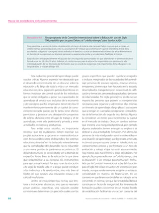 Hacia las sociedades del conocimiento




              Recuadro 4.4        Una propuesta de la Comisión Internacional sobre la Educación para el Siglo
                                  XXI presidida por Jacques Delors: el “crédito-tiempo” para la educación

              Para garantizar el acceso de todos a la educación a lo largo de toda la vida, Jacques Delors propuso que se creara un
              crédito-tiempo para la educación, esto es, una especie de “cheque para la formación” que se extendería al final de la
              escolaridad obligatoria y otorgaría a todo individuo el derecho a cursar un determinado número de años de enseñanza
              en función de sus opciones, su itinerario personal, su experiencia escolar y un calendario fijado por él mismo.

              Esta solución sería especialmente eficaz para dar una segunda oportunidad a los que abandonan el sistema educativo
              formal entre los 16 y los 18 años. Además, el crédito-tiempo para la educación respondería con pertinencia a la
              individualización de los itinerarios de formación, que es una de las exigencias más importantes de la educación a lo
              largo de toda la vida en el siglo XXI.



                   Esta evolución general del aprendizaje puede            grupos específicos que pueden quedarse rezagados
           suscitar críticas. Algunos expertos han destacado que           o inclusos marginados de las sociedades del aprendi-
           el desarrollo concomitante de un discurso sobre la              zaje: personas de escasos ingresos, minorías étnicas,
           educación a lo largo de toda la vida y un mercado               emigrantes, jóvenes que han fracasado en la escuela,
           educativo en plena expansión podría desembocar en               desempleados, trabajadores con escaso nivel de califi-
           formas insidiosas de control social de los individuos           cación y formación, personas discapacitadas y personas
           que se verían obligados a poner sus capacidades de              de edad aisladas. Por regla general, hoy en día no son
           aprendizaje al servicio casi exclusivo de la economía           mayoría las personas que poseen las competencias
           y del concepto que los empresarios tienen de ésta. El           necesarias para organizar y administrar ellas mismas
           mantenimiento permanente de un capital de cono-                 un itinerario de aprendizaje a largo plazo. Esto supone
           cimiento rentable puede, por lo tanto, tener efectos            que se tengan en cuenta las percepciones contradicto-
           perniciosos y provocar una desaparición progresiva              rias de la formación a lo largo de toda la vida. Algunos
           de la línea divisoria entre el lugar de trabajo y el de         la consideran un medio para incrementar su capital
           aprendizaje, entre vida profesional y privada, y entre          en el mercado de trabajo. Otros, en cambio, estiman
           actividades recreativas y productivas.                          que encierra una inseguridad potencial, por ejemplo
                   Para evitar estos escollos, es importante               algunos asalariados temen arriesgar su empleo si se
           recordar que los ciudadanos deben expresar sus                  dedican a una actividad de formación. Por último, las
           propias aspiraciones y opciones en materia de educa-            personas de más edad pueden sentirse vulnerables en
           ción. En sus análisis sobre el desarrollo y los sistemas        una situación de aprendizaje, que les resulta a menudo
           educativos, Amartya Sen ha destacado reiteradamente             incómoda porque supone poner en tela de juicio sus
           que la complejidad del desarrollo no es reductible              conocimientos previos y confrontarse a un tipo de
           a una mera gestión de parámetros económicos. El                 evaluación y trabajo al que no están acostumbradas.
           desarrollo humano es inconcebible sin la libertad de            Hay medios para hacer frente a estas dificultades. Por
           expresión. Ahora bien, es la educación la que tiene             ejemplo, la propuesta de crear un “crédito-tiempo para
           que proporcionar a las personas los instrumentos                la educación” o un “cheque para formación”, formu-
           para ejercer esa libertad. Por eso, no es la educación          lada por la Comisión Internacional sobre la Educación
           a lo largo de toda la vida en sí la que puede conducir          para el Siglo XXI (véase recuadro 4.4), presenta un gran
           a los individuos a la servidumbre, sino más bien el             interés, aunque evidentemente exigiría un esfuerzo
           hecho de que posean una educación escasa y de                   considerable en materia de financiación. En un
           calidad insuficiente.                                           contexto en que la renovación de las tecnologías se ha
                   Dentro de esta perspectiva, no hay que limi-            convertido en norma y en que la inestabilidad laboral
           tarse a incitaciones abstractas, sino que es necesario          constituye un factor de inseguridad, los itinerarios de
           prever políticas específicas. Una solución posible              formación pueden convertirse en un medio flexible
           consistiría en determinar con precisión cuáles son los          de estabilización facilitando una acción conjunta del

88                                                                             Hacia las sociedades del conocimiento — ISBN 92-3-304000-3 — © UNESCO 2005
 