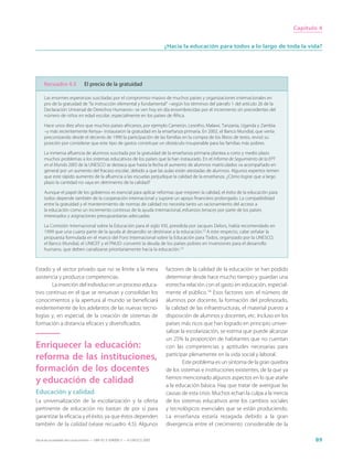 Capítulo 4


                                                                             ¿Hacia la educación para todos a lo largo de toda la vida?




     Recuadro 4.5              El precio de la gratuidad

     Las enormes esperanzas suscitadas por el compromiso masivo de muchos países y organizaciones internacionales en
     pro de la gratuidad de “la instrucción elemental y fundamental” –según los términos del párrafo 1 del artículo 26 de la
     Declaración Universal de Derechos Humanos– se ven hoy en día ensombrecidas por el incremento sin precedentes del
     número de niños en edad escolar, especialmente en los países de África.

     Hace unos diez años que muchos países africanos, por ejemplo Camerún, Lesotho, Malawi, Tanzania, Uganda y Zambia
     –y más recientemente Kenya– instauraron la gratuidad en la enseñanza primaria. En 2002, el Banco Mundial, que venía
     preconizando desde el decenio de 1990 la participación de las familias en la compra de los libros de texto, revisó su
     posición por considerar que este tipo de gastos constituye un obstáculo insuperable para las familias más pobres.

     La inmensa afluencia de alumnos suscitada por la gratuidad de la enseñanza primaria plantea a corto y medio plazo
     muchos problemas a los sistemas educativos de los países que la han instaurado. En el Informe de Seguimiento de la EPT
     en el Mundo 2005 de la UNESCO se destaca que hasta la fecha el aumento de alumnos matriculados va acompañado en
     general por un aumento del fracaso escolar, debido a que las aulas están atestadas de alumnos. Algunos expertos temen
     que este rápido aumento de la afluencia a las escuelas perjudique la calidad de la enseñanza. ¿Cómo lograr que a largo
     plazo la cantidad no vaya en detrimento de la calidad?

     Aunque el papel de los gobiernos es esencial para aplicar reformas que mejoren la calidad, el éxito de la educación para
     todos depende también de la cooperación internacional y supone un apoyo financiero prolongado. La compatibilidad
     entre la gratuidad y el mantenimiento de normas de calidad no necesita tanto un racionamiento del acceso a
     la educación como un incremento continuo de la ayuda internacional, esfuerzos tenaces por parte de los países
     interesados y asignaciones presupuestarias adecuadas.

     La Comisión Internacional sobre la Educación para el siglo XXI, presidida por Jacques Delors, había recomendado en
     1999 que una cuarta parte de la ayuda al desarrollo se destinase a la educación.12 A este respecto, cabe señalar la
     propuesta formulada en el marco del Foro Internacional sobre la Educación para Todos, organizado por la UNESCO,
     el Banco Mundial, el UNICEF y el PNUD: convertir la deuda de los países pobres en inversiones para el desarrollo
     humano, que deben canalizarse prioritariamente hacia la educación.13



Estado y el sector privado que no se limite a la mera                        factores de la calidad de la educación se han podido
asistencia y produzca competencias.                                          determinar desde hace mucho tiempo y guardan una
       La inserción del individuo en un proceso educa-                       estrecha relación con el gasto en educación, especial-
tivo continuo en el que se renuevan y consolidan los                         mente el público.14 Esos factores son: el número de
conocimientos y la apertura al mundo se beneficiará                          alumnos por docente, la formación del profesorado,
evidentemente de los adelantos de las nuevas tecno-                          la calidad de las infraestructuras, el material puesto a
logías y, en especial, de la creación de sistemas de                         disposición de alumnos y docentes, etc. Incluso en los
formación a distancia eficaces y diversificados.                             países más ricos que han logrado en principio univer-
                                                                             salizar la escolarización, se estima que puede alcanzar
                                                                             un 25% la proporción de habitantes que no cuentan
Enriquecer la educación:                                                     con las competencias y aptitudes necesarias para
reforma de las instituciones,                                                participar plenamente en la vida social y laboral.
                                                                                      Este problema es un síntoma de la gran quiebra
formación de los docentes                                                    de los sistemas e instituciones existentes, de la que ya
y educación de calidad                                                       hemos mencionado algunos aspectos en lo que atañe
                                                                             a la educación básica. Hay que tratar de averiguar las
Educación y calidad                                                          causas de esta crisis. Muchos echan la culpa a la inercia
La universalización de la escolarización y la oferta                         de los sistemas educativos ante los cambios sociales
pertinente de educación no bastan de por sí para                             y tecnológicos esenciales que se están produciendo.
garantizar la eficacia y el éxito, ya que éstos dependen                     La enseñanza estaría rezagada debido a la gran
también de la calidad (véase recuadro 4.5). Algunos                          divergencia entre el crecimiento considerable de la

Hacia las sociedades del conocimiento — ISBN 92-3-304000-3 — © UNESCO 2005                                                                      89
 
