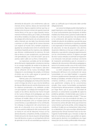 Hacia las sociedades del conocimiento




           demanda de educación y los rendimientos cada vez            saber ya codificado que el educando debe asimilar
           menores de los sistemas clásicos de transmisión del         obligatoriamente.
           conocimiento. Algunos expertos estiman que hay un                    Las nuevas tecnologías pueden desempeñar un
           desfase entre el escaso número de soportes (esencial-       papel importante a este respecto, a condición de que
           mente libros), en los que se sigue basando masiva-          no sirvan exclusivamente para transponer al ámbito
           mente la enseñanza clásica, por un lado, y la diversidad    mediático las interacciones y prácticas tradicionales de
           de la oferta mediática vinculada a los adelantos de las     la clase. Una de las perspectivas más prometedoras
           tecnologías de la información y la comunicación (cine,      es la combinación del soporte tecnológico con el
           radio e Internet), por otro lado. Esta disimetría tiende    modelo de solución de problemas, que permite pasar
           a acentuar un cierto rezago de los centros docentes         de una enseñanza consistente en respuestas estándar
           con respecto al mundo real y también propende a             a otra expresada en forma de problemas y búsqueda
           agudizar las contradicciones entre el contenido de la       de soluciones. Se trata de proponer a los alumnos
           enseñanza impartido por los maestros y las realidades       situaciones didácticas en las que se debe superar un
           que afrontan cotidianamente los alumnos. De todo            obstáculo y cuya solución conjuga la experimentación
           esto se deriva un gran escepticismo, una desmotiva-         con los conocimientos teóricos. El objetivo principal
           ción generalizada y una “crisis de la razón”, que ya no     de estos nuevos métodos es estimular la imaginación
           acierta a saber cuáles son sus fines y motivaciones.        y la motivación. Este principio constituye una fuente
                   Las esperanzas suscitadas por las tecnologías       de inspiración prometedora para la concepción y
           de la información digital pierden consistencia mientras     realización de instrumentos informáticos pedagógicos,
           no se consiga integrarlas de verdad en los planes de        tanto en el contexto escolar como en las instituciones
           estudios y la pedagogía. A este respecto, cabe decir        extraescolares que poseen una dimensión didáctica.
           que la utilización de las nuevas tecnologías debe                    La visión prospectiva más estimulante para
           integrarse en una estrategia más amplia y no limitarse      la educación del futuro es la constitución de nuevas
           al ámbito que se les suele asignar en general con           humanidades con una triple finalidad: ir ocupando
           resultados un tanto mediocres.15                            el terreno paulatinamente desertado por tradiciones
                   Además, pese a los importantes progresos de         letradas ya obsoletas, remediar la fractura entre cono-
           la investigación pedagógica, las instituciones docentes     cimientos científicos y ciencias humanas, y facilitar
           corren el riesgo de echar en saco roto los beneficios       una aprehensión sinóptica de los conocimientos
           de ésta por falta de reacción ante las distorsiones entre   actuales. Estas nuevas humanidades acompañarían
           los objetivos proclamados y las realidades sociales         el advenimiento del pensamiento complejo deseado
           con que tropiezan. Los trabajos de investigación efec-      por Edgar Morin, que lo asocia a la “necesidad de
           tuados en los últimos decenios han hecho hincapié           promover un conocimiento susceptible de captar los
           en los nuevos enfoques de la pedagogía, que ahora           problemas globales y fundamentales para insertar en
           está centrada en el educando. Estos nuevos enfoques         éstos los conocimientos parciales y locales”.16 Para que
           sustituyen al modelo clásico en el cual se considera        una disciplina no sea una acumulación de datos y un
           a menudo al educando como un receptor pasivo de             saber muerto, es esencial que el educando sepa cómo
           conocimientos a cuya elaboración no ha contribuido.         funcionan los centros del saber de los que emanan los
           Sin embargo, la adquisición del conocimiento por            conocimientos que ha de asimilar. ¿Cómo trabajan los
           parte de un educando no es una mera recepción,              científicos? ¿Cuáles son sus motivaciones? ¿Qué se hace
           sino una auténtica elaboración del conocimiento que         en un laboratorio? ¿Por qué se escriben obras literarias?
           se inserta en una red de relaciones mutuas con los          ¿Qué buscan las ciencias humanas? Estos son los inte-
           demás (docentes, compañeros, familia, sociedad, etc.).      rrogantes fundamentales que a menudo se dejan de
           Desde este punto de vista, la situación del aprendizaje     lado en la enseñanza actual y que podrían ser apasio-
           hace del docente un guía y un acompañante del acto          nantes para los alumnos si se estableciese una mayor
           de aprender, en vez de una autoridad que impone un          interacción con los medios profesionales interesados.

90                                                                        Hacia las sociedades del conocimiento — ISBN 92-3-304000-3 — © UNESCO 2005
 