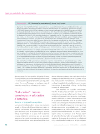 Hacia las sociedades del conocimiento




              Recuadro 4.6         El “Colegio de Secundaria Virtual” (Virtual High School)

              El proyecto Virtual High School (VHS) es una creación de un equipo del estado de Massachusetts (Estados Unidos) que
              lleva a cabo trabajos de investigación sobre la utilización de las tecnologías en el aprendizaje. El proyecto se inició en
              1995-1996. En sus primeros años fue financiado con una importante aportación de fondos del Departamento Federal
              de Educación destinada al conjunto de los centros docentes de la ciudad de Hudson. La perdurabilidad del proyecto
              se ha logrado gracias a la creación de una sociedad con fines no lucrativos que ha conseguido autofinanciarlo al cabo
              de dos años de su inicio. En 2003, unos 200 colegios de 21 estados y un total de 1.500 alumnos por semestre utilizaron
              este medio, a través del cual se imparten 150 cursos. La originalidad del proyecto estriba en que se invita a los colegios
              a formar parte de un consorcio. Para participar en él, cada colegio debe encontrar uno o varios profesores que se
              comprometan a impartir uno de los 150 cursos. Algunos docentes aceptan además cursar un ciclo de formación para
              elaborar un curso en línea. La calidad de los cursos se garantiza con la intervención de asesores externos y el apoyo
              del equipo de VHS Inc. Todo profesor que se ofrece voluntariamente para impartir enseñanza recibe una formación en
              línea que versa especialmente sobre la forma de dirigir las discusiones colectivas y supervisar la labor de los alumnos
              matriculados, dos tareas que necesitan calidades y competencias distintas de las exigidas en el aprendizaje presencial.

              El motivo principal por el que los colegios solicitan los servicios de VHS estriba en que éstos les ofrecen la posibilidad
              de completar con pocos gastos su propia oferta de cursos, que además se puede organizar de forma flexible. Los cursos
              que reemplazan la enseñanza de disciplinas básicas son raros. Por lo tanto, el sistema no consiste esencialmente en una
              sustitución de cursos, sino más bien en su complementariedad. Recientemente, se ofrecieron cursos durante los meses
              de vacaciones a los alumnos que no habían aprobado las asignaturas cursadas en régimen de enseñanza presencial
              durante el año escolar. Los índices de asiduidad y de éxito en los exámenes son elevados.

              Este sistema ha permitido que centenares de docentes adquieran en este ámbito una competencia de la que se han
              beneficiado miles de alumnos. Los resultados y las reacciones suscitadas por el proyecto son favorables en su mayoría,
              pese a que sus organizadores han tropezado con dos obstáculos importantes: la falta de políticas educativas sobre la
              enseñanza en línea en muchos estados, y la carencia –en el ámbito de la enseñanza en línea en general– de “normas de
              calidad” a las que deban ajustarse los diseñadores y promotores de este tipo de enseñanza. Un proyecto docente de esta
              categoría exige, por consiguiente, la realización de esfuerzos considerables para garantizar la calidad de los cursos y de la
              enseñanza.



           demás culturas. Por otra parte, los programas de inno-             gestión del aprendizaje y a una mayor autonomía en
           vación se tienen que considerar fuentes de renovación              la adquisición del saber. Más allá de las ofertas educa-
           y no bancos de datos estándar de los que se pueden                 tivas institucionales, Internet tiende a convertirse en el
           extraer elementos “listos para su uso”, ya se trate de             medio privilegiado de la autodidáctica, suministrando
           materiales pedagógicos, enfoques o conceptos.                      instrumentos de aprendizaje informal y facilitando la
                                                                              creación de aulas virtuales.
                                                                                      Con Internet han surgido comunidades
           “E-ducación”: nuevas                                               virtuales de educandos en todos los niveles de la
                                                                              educación, que van a ampliarse y diversificarse. Han
           tecnologías y educación                                            surgido instituciones importantes de enseñanza a
           a distancia                                                        distancia, tanto en los países industrializados como
                                                                              en los países en desarrollo. Ocho de las once univer-
           Superar el obstáculo geográfico                                    sidades a distancia (open universities) existentes en el
           Las nuevas tecnologías abren paso a una educación                  mundo están ubicadas en países del Sur. La experiencia
           basada en el desarrollo del aprendizaje electrónico (e-            demuestra que esas universidades están en condi-
           learning). Este término sirve para designar una amplia             ciones de explotar al máximo las nuevas tecnologías,
           gama de utilizaciones de esas tecnologías, desde el                pero las inversiones financieras en campus virtuales
           trabajo en ordenador en las aulas hasta las carreras               siguen siendo muy onerosas. En el Plan de Acción
           cursadas totalmente a distancia que han aparecido                  de la Cumbre Mundial sobre la Sociedad de la Infor-
           hace poco. La enseñanza virtual permite una super-                 mación se destaca que la creación de sociedades del
           visión individualizada, unida a una flexibilidad de la             conocimiento será imposible, a no ser que los países

92                                                                                Hacia las sociedades del conocimiento — ISBN 92-3-304000-3 — © UNESCO 2005
 