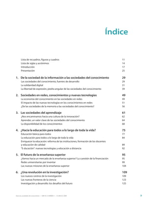 Índice


       Lista de recuadros, figuras y cuadros                                              11
       Lista de siglas y acrónimos                                                        14
       Introducción                                                                       17
       Presentación                                                                       25

1. De la sociedad de la información a las sociedades del conocimiento                     29
       Las sociedades del conocimiento, fuentes de desarrollo                             29
       La solidaridad digital                                                             31
       La libertad de expresión, piedra angular de las sociedades del conocimiento        39

2. Sociedades en redes, conocimientos y nuevas tecnologías                                49
       La economía del conocimiento en las sociedades en redes                            49
       El impacto de las nuevas tecnologías en los conocimientos en redes                 51
       ¿De las sociedades de la memoria a las sociedades del conocimiento?                56

3. Las sociedades del aprendizaje                                                         61
       ¿Nos encaminamos hacia una cultura de la innovación?                               62
       Aprender, un valor clave de las sociedades del conocimiento                        64
       La disponibilidad de los conocimientos                                             68

4. ¿Hacia la educación para todos a lo largo de toda la vida?                             75
       Educación básica para todos                                                        77
       La educación para todos a lo largo de toda la vida                                 84
       Enriquecer la educación: reforma de las instituciones, formación de los docentes
       y educación de calidad                                                             89
       “E-ducación”: nuevas tecnologías y educación a distancia                           92

5. El futuro de la enseñanza superior                                                     95
       ¿Vamos hacia un mercado de la enseñanza superior? La cuestión de la financiación   95
       Redes universitarias por inventar                                                  99
       Las nuevas misiones de la enseñanza superior                                       104

6. ¿Una revolución en la investigación?                                                   109
       Los nuevos centros de la investigación                                             109
       Las nuevas fronteras de la ciencia                                                 123
       Investigación y desarrollo: los desafíos del futuro                                125



Hacia las sociedades del conocimiento — ISBN 92-3-304000-3 — © UNESCO 2005                      9
 