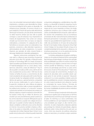 Capítulo 4


                                                                             ¿Hacia la educación para todos a lo largo de toda la vida?




ricos y la comunidad internacional realicen esfuerzos                        a situaciones pedagógicas y problemáticas muy dife-
importantes y enérgicos para desarrollar las infraes-                        rentes, y su desarrollo se basará en esquemas mucho
tructuras tecnológicas de los países en desarrollo. Sin                      más flexibles que los de la enseñanza tradicional. La
infraestructuras materiales, el universo virtual es un                       mejora de los cursos impartidos en línea y los títulos
puro espejismo. El hecho de que las redes electrónicas                       académicos atractivos que se ofrecen están modifi-
disminuyan la duración y el costo de las transmisiones                       cando considerablemente la situación, sobre todo en
no debe hacernos olvidar que esto sólo se puede                              los sectores más competitivos, esto es, la enseñanza
conseguir a costa de esfuerzos muy importantes en                            universitaria de alto nivel, la formación profesional y la
materia de equipamiento. Para contar con campus                              formación permanente. A corto plazo, son los modelos
virtuales que funcionen bien, no basta con algunos                           mixtos los que posiblemente experimenten un desa-
ordenadores y conexiones. En cualquiera de los dos                           rrollo más prometedor en el marco de la educación
hemisferios es necesario contar con ordenadores muy                          formal. En los Estados Unidos, el proyecto Virtual High
potentes, conexiones a alta velocidad, ingenieros y                          School (Colegio de Secundaria Virtual) se basa en la
administradores de redes competentes, si se quiere                           complementariedad de la educación a distancia y la
disponer, por ejemplo, de redes intranet fluidas o                           enseñanza presencial, y no en la substitución de esta
descargar rápidamente materiales pedagógicos.                                última por la primera (véase recuadro 4.6).
         Algunas instituciones prestigiosas han ejer-                                 La iniciativa adoptada por el gobierno del Reino
cido toda su influencia para aumentar el potencial                           Unido con el nombre de National Grid for Learning (Red
educativo de la Red. Por ejemplo, el Massachusetts                           Nacional para el Aprendizaje) constituye otro ejemplo
Institute of Technology (MIT) ha creado el proyecto                          de las posibilidades que ofrece el universo virtual. Esta
OpenCourseWare para facilitar el acceso en línea a todo                      iniciativa tiene por objetivo conectar entre sí el mayor
el material pedagógico de sus cursos: planes, notas,                         número posible de bibliotecas, museos, escuelas y
ejercicios, soluciones y obras de referencia.23 Hoy en                       centros de aprendizaje para formar un vasto centro
día se pueden consultar ya 500 cursos y dentro de tres                       de recursos virtual con fines educativos.24 Todos estos
años se podrá tener acceso a otros 1.500 más. De esta                        centros de acopio de conocimientos, al adquirir una
manera se facilita el acceso a conocimientos de alto                         especie de ubicuidad, serán accesibles desde cual-
nivel a estudiantes de todas partes del mundo. Muchas                        quier parte. En este sentido, la expresión “educación
iniciativas locales han adoptado también una política                        a distancia” es un tanto paradójica, habida cuenta de
idéntica de apertura y aprovechamiento compartido                            que la posibilidad de conexión inmediata representa,
de los recursos intelectuales, lo cual se traduce en                         en cierto modo, la anulación de la distancia. Cuando
la aparición cotidiana de siete millones de páginas                          se contemplan las nuevas formas y fórmulas de
nuevas, muchas de las cuales no tienen equivalente en                        educación a distancia, es necesario reflexionar sobre
las publicaciones impresas. La “e–ducación” empieza                          las nuevas modalidades de presencia de los individuos
a practicarse también en la enseñanza secundaria con                         y los conocimientos.
distintos objetivos: impartir enseñanza a domicilio (en                               Al mismo tiempo, la extensión de la educación
los Estados Unidos hay un millón de alumnos que                              a distancia no significa que se haya puesto un término
estudian por este procedimiento); prestar asistencia a                       a las limitaciones económicas que restringen el acceso
los centros docentes en situación difícil para los que se                    al saber. El e-learning va a verse confrontado a los
busca un sustitutivo; y ayudar a los colegios de secun-                      mismos problemas con que tropiezan la investigación
daria que no pueden enseñar todas las disciplinas y                          y las actividades que exigen un alto nivel de cono-
desean completar su oferta de cursos con los ofrecidos                       cimientos. Se están empezando a depositar patentes
en Internet. Esta práctica también empieza a difun-                          para proteger los métodos de aprendizaje y algunos
dirse en los países en desarrollo, como lo demuestra                         profesores piden incluso derechos de autor por sus
el ejemplo de la Indian National Open School. Como                           cursos. Ante esta situación, las políticas educativas
puede verse, la educación a distancia puede responder                        tardan en reaccionar y no aciertan a zanjar cuestiones

Hacia las sociedades del conocimiento — ISBN 92-3-304000-3 — © UNESCO 2005                                                                       93
 