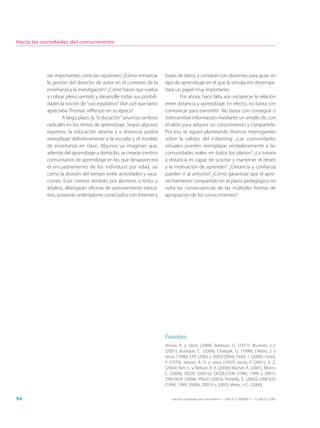 Hacia las sociedades del conocimiento




           tan importantes como las siguientes: ¿Cómo enmarcar        bases de datos, y contarán con docentes para guiar un
           la gestión del derecho de autor en el contexto de la       tipo de aprendizaje en el que la simulación desempe-
           enseñanza y la investigación? ¿Cómo hacer que vuelva       ñará un papel muy importante.
           a cobrar pleno sentido y desarrolle todas sus posibili-            Por ahora, hace falta aún esclarecer la relación
           dades la noción de “uso equitativo” (fair use) que tanto   entre distancia y aprendizaje. En efecto, no basta con
           apreciaba Thomas Jefferson en su época?                    comunicar para transmitir. No basta con conseguir o
                   A largo plazo, la “e-ducación” anuncia cambios     intercambiar información mediante un simple clic con
           radicales en los ritmos de aprendizaje. Según algunos      el ratón para adquirir un conocimiento y compartirlo.
           expertos, la educación abierta y a distancia podría        Por eso, se siguen planteando diversos interrogantes
           reemplazar definitivamente a la escuela y el modelo        sobre la validez del e-learning: ¿Las comunidades
           de enseñanza en clase. Algunos ya imaginan que,            virtuales pueden reemplazar verdaderamente a las
           además del aprendizaje a domicilio, se crearán centros     comunidades reales en todos los planos? ¿La tutoría
           comunitarios de aprendizaje en los que desaparecerá        a distancia es capaz de suscitar y mantener el deseo
           el encuadramiento de los individuos por edad, así          y la motivación de aprender? ¿Distancia y confianza
           como la división del tiempo entre actividades y vaca-      pueden ir al unísono? ¿Cómo garantizar que el apro-
           ciones. Esos centros tendrán por alumnos a niños y         vechamiento compartido en el plano pedagógico no
           adultos, albergarán oficinas de asesoramiento educa-       sufra las consecuencias de las múltiples formas de
           tivo, poseerán ordenadores conectados con Internet y       apropiación de los conocimientos?




                                                                      Fuentes
                                                                      Arrow, K. y otros (2000); Bateson, G. (1977); Brunner, J.-J.
                                                                      (2001); Buarque, C. (2004); Charpak, G. (1998); Delors, J. y
                                                                      otros (1996); EPT (2002 y 2003/2004); Field, J. (2000); Freire,
                                                                      P. (1974); Jantan, A. H. y otros (1997); Jarvis, P. (2001); Ji, Z.
                                                                      (2004); Kim, L. y Nelson, R. R. (2000); Michel, A. (2001); Morin,
                                                                      E. (2000); OCDE (2001a); OCDE/CERI (1996, 1999 y 2001);
                                                                      ONUSIDA (2004); PNUD (2003); Portella, E. (2002); UNESCO
                                                                      (1994, 1999, 2000b, 2001b y 2002); Vérez, J.-C. (2000).


94                                                                        Hacia las sociedades del conocimiento — ISBN 92-3-304000-3 — © UNESCO 2005
 