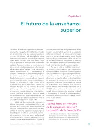 Capítulo 5


                        El futuro de la enseñanza
                                          superior


Los centros de enseñanza superior están destinados a                         caso más preocupante es el de los países carentes de esa
desempeñar un papel fundamental en las sociedades                            tradición, ya que en ellos la aparición de las sociedades
del conocimiento, en las que los esquemas clásicos                           del conocimiento suele ir de par con la emergencia de
de producción, difusión y aplicación del saber habrán                        auténticos mercados de la enseñanza superior. Esto ha
experimentado un cambio profundo. En el transcurso                           llevado a algunos comentaristas a calificar este proceso
de los últimos cincuenta años, estos centros –inspi-                         de “macdonaldización” del conocimiento. Es necesario
rados en gran parte en el modelo de las universidades                        velar por que estas tendencias no terminen por desvir-
europeas– han experimentado un enorme aumento                                tuar la misión primigenia de la enseñanza superior.
del número de estudiantes, que según algunos equi-                                   Aunque no exista un modelo único de organi-
vale a una verdadera “masificación” de la enseñanza                          zación, es importante garantizar que los sistemas de
superior (véase recuadro 5.1). La oferta educativa se                        enseñanza superior emergentes posean un nivel de
diversifica a medida que los conocimientos progresan.                        calidad y pertinencia y un grado de cooperación inter-
Las restricciones que limitan los presupuestos de los                        nacional suficientes, a fin de que puedan desempeñar
Estados hacen que un número cada vez mayor de                                plenamente su papel de pilares en la edificación de
centros docentes recurra a otras modalidades de                              las sociedades del conocimiento. La mayoría de los
financiación, sobre todo de origen privado. Así, en                          organismos, programas o instituciones del sistema
la mayoría de los países la enseñanza superior está                          de las Naciones Unidas abordan estas cuestiones
integrada hoy por una red compleja de centros                                con un enfoque sectorial. Dentro del sistema, sólo la
públicos o privados: institutos politécnicos, escuelas                       UNESCO está en condiciones de realizar esa misión y
de ingenieros, escuelas de ciencias empresariales y                          cumplir las tareas que permitan garantizar la calidad
gestión, centros de enseñanza a distancia, labora-                           y pertinencia de los sistemas de enseñanza superior,
torios de investigación, filiales de empresas, etc. ¿Se                      fomentando al mismo tiempo la cooperación interna-
debe considerar que ya no existe un modelo único de                          cional en este ámbito.
universidad como ocurría en el siglo XIX?
        Debido a la disminución de las subvenciones
públicas, los centros de enseñanza superior tienen que                       ¿Vamos hacia un mercado
recurrir al sector privado para ampliar su margen de
maniobra. Los riesgos de una “mercantilización” de los
                                                                             de la enseñanza superior?
servicios de enseñanza superior son reales, aunque no                        La cuestión de la financiación
todos los países se hallen en una situación idéntica a
                                                                                “La diversificación de las fuentes de financiación refleja
este respecto. Los Estados que poseen una larga tradi-                          el apoyo que la sociedad presta a esta última y se
ción universitaria no se ven tan amenazados por esta                            debería seguir reforzando a fin de garantizar el desa-
diversificación de la oferta de enseñanza superior.1 El                         rrollo de este tipo de enseñanza, de aumentar su


Hacia las sociedades del conocimiento — ISBN 92-3-304000-3 — © UNESCO 2005                                                                   95
 
