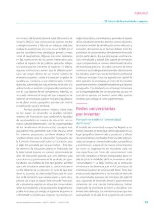 Capítulo 5


                                                                                                          El futuro de la enseñanza superior




en el marco del Acuerdo General sobre el Comercio de                         reglas burocráticas, centralizadas y generales el reparto
Servicios (AGCS). Esas consecuencias podrían resultar                        de los estudiantes entre los distintos centros docentes.
contraproducentes a falta de un esfuerzo real para                           Se evitaría también la identificación entre selección y
evaluar las experiencias en curso en un ámbito en el                         exclusión, atenuando así el penoso debate entre los
que las consideraciones ideológicas priman a veces                           partidarios de una enseñanza directamente financiada
sobre el pragmatismo. Algunas encuestas realizadas                           por los particulares y los que propugnan una financia-
en las instituciones de los países interesados para                          ción centralizada y estatal. Este capital de formación
calibrar el impacto de las políticas aplicadas reflejan                      –que comprendería un número determinado de años
una preocupación creciente al respecto. En efecto,                           de enseñanza gratuita– se podría consumir de forma
algunas instituciones temen que la diferenciación                            continua o acumular para reemprender ulteriormente
cada vez mayor dentro de un mismo sistema de                                 los estudios, asistir a cursos de formación profesional
enseñanza superior –unida a la creación de polos de                          o efectuar reciclajes. Una vez agotado ese capital de
excelencia– conduzca a que determinados centros                              años gratuitos de enseñanza, el costo de los estudios
docentes, sobre todo los más recientes, renuncien a la                       posteriores correría a cargo del estudiante que deseara
aplicación de un auténtico programa de investigación,                        proseguirlos. Esta limitación en el tiempo fomentaría
con lo cual dejarían de ser competitivos. Además, no                         así la responsabilidad de los estudiantes, ya que en
se puede minimizar el riesgo de que la aparición de                          caso de no aprobar un examen serían ellos quienes
sistemas de enseñanza superior muy poco igualitarios                         tendrían que sufragar el costo suplementario.
en el plano social y geográfico acentúe aún más la
estratificación social y territorial.
         Aunque pueda parecer utópico, sobre todo                            Redes universitarias
en los países en desarrollo, se pueden concebir
sistemas de financiación que combinen la igualdad
                                                                             por inventar
de oportunidades en materia de educación –en un                              Por qué no existe la “universidad
marco cultural determinado– con la responsabilidad                           del futuro”
de los beneficiarios de la educación, concepto éste                          El modelo de universidad europea ha llegado a sus
que parece más pertinente que el de eficacia. Entre                          límites naturales en tanto que centro agrupado en un
los sistemas propuestos, conviene destacar el de                             lugar geográfico determinado y productor y difusor
“crédito-tiempo para la educación” formulado por                             de conocimientos codificados entre una elite seleccio-
la Comisión Internacional sobre la Educación para                            nada con arreglo a criterios intelectuales, sociopolíticos
el siglo XXI, presidida por Jacques Delors.11 Este tipo                      y económicos. La aparición de nuevos conocimientos,
de derecho a la educación podría ser financiado por                          así como su organización en disciplinas cada vez
la colectividad durante un número determinado de                             más específicas y en “redes de conocimientos” cada
años de educación gratuita, que sería idéntico para                          vez más complejos y menos jerarquizados, pone en
cada alumno y promovería así la igualdad de opor-                            tela de juicio la viabilidad del funcionamiento de las
tunidades. Los créditos de este tipo podrían permitir                        “universidades”.12 La larga historia de la institución
que cada estudiante presentara su candidatura en el                          universitaria ha desembocado en los prototipos de
centro docente de su elección. En caso de que éste                           enseñanza superior de América del Norte. Éstos han
diese su acuerdo, la colectividad financiaría el costo                       evolucionado rápidamente y han tomado el relevo de
real de la formación, que variaría según la rama disci-                      las universidades europeas de principios del siglo XX
plinaria por la que se optase. Esta forma de “mercado”                       que, siguiendo el desarrollo lineal y aparentemente
de la enseñanza superior, en el que los consumidores                         coherente de una ciencia todopoderosa, habían
serían los estudiantes, y los productores, los profesores,                   organizado la enseñanza en torno a disciplinas con
podría funcionar con arreglo al siguiente esquema: la                        límites bien definidos. Las transformaciones que han
colectividad no tendría que imponer ni restringir con                        acompañado en el siglo XX el surgimiento de centros

Hacia las sociedades del conocimiento — ISBN 92-3-304000-3 — © UNESCO 2005                                                                       99
 