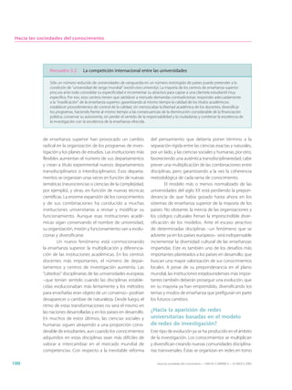Hacia las sociedades del conocimiento




               Recuadro 5.2        La competición internacional entre las universidades

               Sólo un número reducido de universidades de vanguardia en un número restringido de países puede pretender a la
               condición de “universidad de rango mundial” (world-class university). La mayoría de los centros de enseñanza superior
               procura ante todo consolidar su especificidad e incrementar su atractivo para captar a una clientela estudiantil muy
               específica. Por eso, esos centros tienen que satisfacer a menudo demandas contradictorias: responder adecuadamente
               a la “masificación” de la enseñanza superior, garantizando al mismo tiempo la calidad de los títulos académicos;
               establecer procedimientos de control de la calidad, sin menoscabar la libertad académica de los docentes; diversificar
               los programas, haciendo frente al mismo tiempo a las consecuencias de la disminución considerable de la financiación
               pública; conservar su autonomía, sin perder el sentido de la responsabilidad y la ciudadanía; y combinar la excelencia de
               la investigación con la excelencia de la enseñanza ofrecida.



            de enseñanza superior han provocado un cambio                     del pensamiento que debería poner término a la
            radical en la organización de los programas de inves-             separación rígida entre las ciencias exactas y naturales,
            tigación y los planes de estudios. Las instituciones más          por un lado, y las ciencias sociales y humanas, por otro,
            flexibles aumentan el número de sus departamentos                 favoreciendo una auténtica transdisciplinariedad, cabe
            y crean a título experimental nuevos departamentos                prever una multiplicación de las combinaciones entre
            transdisciplinarios o interdisciplinarios. Esos departa-          disciplinas, pero garantizando a la vez la coherencia
            mentos se organizan unas veces en función de nuevas               metodológica de cada rama de conocimiento.
            temáticas (neurociencias o ciencias de la complejidad,                    El modelo más o menos normalizado de las
            por ejemplo), y otras, en función de nuevas técnicas              universidades del siglo XX está perdiendo la prepon-
            científicas. La enorme expansión de los conocimientos             derancia de que había gozado hasta ahora en los
            y de sus combinaciones ha conducido a muchas                      sistemas de enseñanza superior de la mayoría de los
            instituciones universitarias a revisar y modificar su             países. No obstante, la inercia de las organizaciones y
            funcionamiento. Aunque esas instituciones acadé-                  los códigos culturales frenan la imprescindible diver-
            micas sigan conservando el nombre de universidad,                 sificación de los modelos. Ante el escaso atractivo
            su organización, misión y funcionamiento van a evolu-             de determinadas disciplinas –un fenómeno que se
            cionar y diversificarse.                                          advierte ya en los países europeos– será indispensable
                     Un nuevo fenómeno está conmocionando                     incrementar la diversidad cultural de las enseñanzas
            la enseñanza superior: la multiplicación y diferencia-            impartidas. Este es también uno de los desafíos más
            ción de las instituciones académicas. En los centros              importantes planteados a los países en desarrollo, que
            docentes más importantes, el número de depar-                     buscan una mayor valorización de sus conocimientos
            tamentos y centros de investigación aumenta. Las                  locales. A pesar de su preponderancia en el plano
            “cátedras” disciplinarias de las universidades europeas           mundial, las instituciones estadounidenses más impor-
            –que tenían sentido cuando las disciplinas estable-               tantes también deberán proseguir una evolución, que
            cidas evolucionaban más lentamente y los métodos                  en su mayoría ya han emprendido, diversificando los
            para enseñarlas eran objeto de un consenso– podrían               temas y modos de enseñanza que prefiguran en parte
            desaparecer o cambiar de naturaleza. Desde luego, el              los futuros cambios.
            ritmo de estas transformaciones no será el mismo en
            las naciones desarrolladas y en los países en desarrollo.         ¿Hacia la aparición de redes
            En muchos de estos últimos, las ciencias sociales y               universitarias basadas en el modelo
            humanas siguen atrayendo a una proporción consi-                  de redes de investigación?
            derable de estudiantes, aun cuando los conocimientos              Este tipo de evolución ya se ha producido en el ámbito
            adquiridos en estas disciplinas sean más difíciles de             de la investigación. Los conocimientos se multiplican
            valorar e intercambiar en el mercado mundial de                   y diversifican creando nuevas comunidades disciplina-
            competencias. Con respecto a la inevitable reforma                rias transversales. Éstas se organizan en redes en torno

100                                                                               Hacia las sociedades del conocimiento — ISBN 92-3-304000-3 — © UNESCO 2005
 