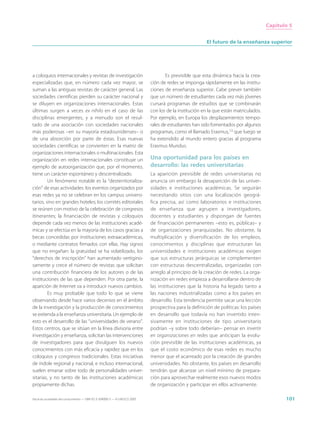 Capítulo 5


                                                                                                        El futuro de la enseñanza superior




a coloquios internacionales y revistas de investigación                              Es previsible que esta dinámica hacia la crea-
especializadas que, en número cada vez mayor, se                             ción de redes se imponga rápidamente en las institu-
suman a las antiguas revistas de carácter general. Las                       ciones de enseñanza superior. Cabe prever también
sociedades científicas pierden su carácter nacional y                        que un número de estudiantes cada vez más jóvenes
se diluyen en organizaciones internacionales. Estas                          cursará programas de estudios que se combinarán
últimas surgen a veces ex nihilo en el caso de las                           con los de la institución en la que están matriculados.
disciplinas emergentes, y a menudo son el resul-                             Por ejemplo, en Europa los desplazamientos tempo-
tado de una asociación con sociedades nacionales                             rales de estudiantes han sido fomentados por algunos
más poderosas –en su mayoría estadounidenses– o                              programas, como el llamado Erasmus,13 que luego se
de una absorción por parte de éstas. Esas nuevas                             ha extendido al mundo entero gracias al programa
sociedades científicas se convierten en la matriz de                         Erasmus Mundus.
organizaciones internacionales o multinacionales. Esta
organización en redes internacionales constituye un                          Una oportunidad para los países en
ejemplo de autoorganización que, por el momento,                             desarrollo: las redes universitarias
tiene un carácter espontáneo y descentralizado.                              La aparición previsible de redes universitarias no
         Un fenómeno notable es la “desterritorializa-                       anuncia sin embargo la desaparición de las univer-
ción” de esas actividades: los eventos organizados por                       sidades e instituciones académicas. Se seguirán
esas redes ya no se celebran en los campus universi-                         necesitando sitios con una localización geográ-
tarios, sino en grandes hoteles; los comités editoriales                     fica precisa, así como laboratorios e instituciones
se reúnen con motivo de la celebración de congresos                          de enseñanza que agrupen a investigadores,
itinerantes; la financiación de revistas y coloquios                         docentes y estudiantes y dispongan de fuentes
depende cada vez menos de las instituciones acadé-                           de financiación permanentes –esto es, públicas– y
micas y se efectúa en la mayoría de los casos gracias a                      de organizaciones jerarquizadas. No obstante, la
becas concedidas por instituciones extraacadémicas,                          multiplicación y diversificación de los empleos,
o mediante contratos firmados con ellas. Hay signos                          conocimientos y disciplinas que estructuran las
que no engañan: la gratuidad se ha volatilizado, los                         universidades e instituciones académicas exigen
“derechos de inscripción” han aumentado vertigino-                           que sus estructuras jerárquicas se complementen
samente y crece el número de revistas que solicitan                          con estructuras descentralizadas, organizadas con
una contribución financiera de los autores o de las                          arreglo al principio de la creación de redes. La orga-
instituciones de las que dependen. Por otra parte, la                        nización en redes empieza a desarrollarse dentro de
aparición de Internet va a introducir nuevos cambios.                        las instituciones que la historia ha legado tanto a
         Es muy probable que todo lo que se viene                            las naciones industrializadas como a los países en
observando desde hace varios decenios en el ámbito                           desarrollo. Esta tendencia permite sacar una lección
de la investigación y la producción de conocimientos                         prospectiva para la definición de políticas: los países
se extienda a la enseñanza universitaria. Un ejemplo de                      en desarrollo que todavía no han invertido inten-
esto es el desarrollo de las “universidades de verano”.                      sivamente en instituciones de tipo universitario
Estos centros, que se sitúan en la línea divisoria entre                     podrían –y sobre todo deberían– pensar en invertir
investigación y enseñanza, solicitan las intervenciones                      en organizaciones en redes que anticipan la evolu-
de investigadores para que divulguen los nuevos                              ción previsible de las instituciones académicas, ya
conocimientos con más eficacia y rapidez que en los                          que el costo económico de esas redes es mucho
coloquios y congresos tradicionales. Estas iniciativas                       menor que el acarreado por la creación de grandes
de índole regional y nacional, e incluso internacional,                      universidades. No obstante, los países en desarrollo
suelen emanar sobre todo de personalidades univer-                           tendrán que alcanzar un nivel mínimo de prepara-
sitarias, y no tanto de las instituciones académicas                         ción para aprovechar realmente esos nuevos modos
propiamente dichas.                                                          de organización y participar en ellos activamente.

Hacia las sociedades del conocimiento — ISBN 92-3-304000-3 — © UNESCO 2005                                                                    101
 