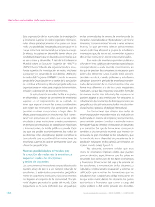 Hacia las sociedades del conocimiento




            Esta organización de las actividades de investigación       en las universidades de verano, la enseñanza de las
            y enseñanza superior en redes regionales internacio-        disciplinas especializadas se “deslocalizara” y se hiciese
            nales ofrece paradójicamente a los países en desa-          itinerante, “concentrándose” en una o varias semanas
            rrollo una posibilidad inesperada para participar en la     lectivas, lo que permitiría ofrecer conocimientos
            nueva estructura internacional que empieza a surgir.        nuevos o de muy alto nivel a grupos de estudiantes
            En efecto, los países en desarrollo tienen ahora una        interesados que, de no ser así, no tendrían acceso a
            posibilidad de participar en las redes universitarias que   ellos en las instituciones donde están matriculados.
            se van a crear y desarrollar. A raíz de la Conferencia               Esas redes de enseñanza permiten publicar y
            Mundial sobre la Educación Superior de 1998,14 la           difundir en línea catálogos de materias especializadas
            UNESCO ha contribuido a la organización de la ense-         correspondientes a cada nivel de conocimientos, en
            ñanza superior y la investigación en redes, mediante        los que se precisan las competencias necesarias para
            la creación y el desarrollo de las Cátedras UNESCO y        asistir a los diferentes cursos. Cuando éstos son resi-
            las redes del Programa UNITWIN. Una de las nuevas           denciales –es decir, cuando profesores y estudiantes
            tareas de la Organización en el sector de la educación      cohabitan durante el periodo de enseñanza concen-
            es contribuir al fomento y difusión geográfica de estas     trado– la transmisión de los conocimientos cobra una
            organizaciones en redes para propiciar la transmisión,      forma muy diferente a la de los cursos magistrales
            difusión y valorización de los conocimientos.               habituales, ya que las preguntas se pueden formular
                    La estructuración en redes facilita a los países    de manera mucho más informal y las respuestas se
            en desarrollo la creación de un sistema de enseñanza        pueden adaptar a cada interlocutor. Por otra parte, la
            superior –o el mejoramiento de su calidad– sin              cohabitación de estudiantes de distintas procedencias
            tener que esperar a reunir las sumas considerables          geográficas o disciplinarias estrecha los vínculos inter-
            que exigen las inversiones y las condiciones que les        disciplinarios y propicia el diálogo intercultural.
            permitan contraer compromisos a largo plazo. En                      Las formaciones que ofrecen esas redes de
            efecto, para estos países es mucho más fácil “conec-        enseñanza pueden responder mejor a la evolución de
            tarse” con estructuras en redes, que a su vez están         la demanda en materia de empleos y conocimientos,
            vinculadas a otras instituciones o redes ya existentes      pero también pueden contribuir a estimular nuevas
            en el marco de estructuras de cooperación regionales        formas de “fuga de cerebros” en los países en desarrollo
            o internacionales, de índole pública o privada. Cada        y en transición. Ese tipo de formaciones corresponde
            vez que sea posible económicamente, los nudos de            también a una tendencia reciente que merece ser
            las distintas redes disciplinarias podrán constituir la     destacada: la gran movilidad de los estudiantes, que
            base sobre la que se podrán edificar instituciones de       ha conducido a una diversidad sin precedentes de la
            enseñanza superior de carácter permanente y con una         población estudiantil en los campus universitarios de
            ubicación geográfica fija.                                  todo el mundo (véase figura 5.1).
                                                                                 No obstante, conviene señalar que esas
            Nuevas posibilidades ofrecidas por                          redes de enseñanza implican costos que pueden
            la creación de redes en la enseñanza                        parecer elevados, especialmente para los países en
            superior: redes de disciplinas                              desarrollo. Esos costos son de dos tipos: económicos
            y redes de docentes                                         y financieros (financiación del viaje y la estancia de
            Los conocimientos innovadores o especializados sólo         los estudiantes, y remuneración de los docentes); y
            pueden atraer de por sí a un número reducido de             culturales e institucionales (evaluación y sistemas de
            estudiantes. Si están todos concentrados geográfica-        calificación que acreditan las formaciones que los
            mente en una misma institución, esos conocimientos          estudiantes han cursado fuera de las instituciones en
            no llegarán al conjunto de la comunidad “discipli-          las que están matriculados). No obstante, los gastos
            naria” dispersa por todos los países del mundo. Cabe        económicos y financieros que corren a cargo del
            preguntarse si no sería preferible que, al igual que        sector público o del sector privado son divisibles,

102                                                                        Hacia las sociedades del conocimiento — ISBN 92-3-304000-3 — © UNESCO 2005
 