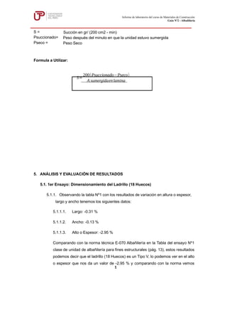 Formula a Utilizar:
5. ANÁLISIS Y EVALUACIÓN DE RESULTADOS
5.1. 1er Ensayo: Dimensionamiento del Ladrillo (18 Huecos)
5.1.1. Observando la tabla Nº1 con los resultados de variación en altura o espesor,
largo y ancho tenemos los siguientes datos:
5.1.1.1. Largo: -0.31 %
5.1.1.2. Ancho: -0.13 %
5.1.1.3. Alto o Espesor: -2.95 %
Comparando con la norma técnica E-070 Albañilería en la Tabla del ensayo Nº1
clase de unidad de albañilería para fines estructurales (pág. 13), estos resultados
podemos decir que el ladrillo (18 Huecos) es un Tipo V, lo podemos ver en el alto
o espesor que nos da un valor de -2.95 % y comparando con la norma vemos
S=
200(Psuccionado Pseco
− )
A sumergidaenlamina
Informe de laboratorio del curso de Materiales de Construcción
Guía Nº2 - Albañilería
1
S = Succión en gr/ (200 cm2 - min)
Psuccionado= Peso después del minuto en que la unidad estuvo sumergida
Pseco = Peso Seco
 