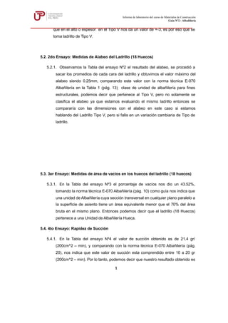 que en el alto o espesor en el Tipo V nos da un valor de +-3, es por eso que se
toma ladrillo de Tipo V.
5.2. 2do Ensayo: Medidas de Alabeo del Ladrillo (18 Huecos)
5.2.1. Observamos la Tabla del ensayo Nº2 el resultado del alabeo, se procedió a
sacar los promedios de cada cara del ladrillo y obtuvimos el valor máximo del
alabeo siendo 0.25mm, comparando este valor con la norma técnica E-070
Albañilería en la Tabla 1 (pág. 13) clase de unidad de albañilería para fines
estructurales, podemos decir que pertenece al Tipo V, pero no solamente se
clasifica el alabeo ya que estamos evaluando el mismo ladrillo entonces se
compararía con las dimensiones con el alabeo en este caso si estamos
hablando del Ladrillo Tipo V, pero si falla en un variación cambiaria de Tipo de
ladrillo.
5.3. 3er Ensayo: Medidas de área de vacíos en los huecos del ladrillo (18 huecos)
5.3.1. En la Tabla del ensayo Nº3 el porcentaje de vacíos nos dio un 43.52%,
tomando la norma técnica E-070 Albañilería (pág. 10) como guía nos indica que
una unidad de Albañilería cuya sección transversal en cualquier plano paralelo a
la superficie de asiento tiene un área equivalente menor que el 70% del área
bruta en el mismo plano. Entonces podemos decir que el ladrillo (18 Huecos)
pertenece a una Unidad de Albañilería Hueca.
5.4. 4to Ensayo: Rapidez de Succión
5.4.1. En la Tabla del ensayo Nº4 el valor de succión obtenido es de 21.4 gr/
(200cm^2 – min), y comparando con la norma técnica E-070 Albañilería (pág.
20), nos indica que este valor de succión esta comprendido entre 10 a 20 gr
(200cm^2 – min). Por lo tanto, podemos decir que nuestro resultado obtenido es
Informe de laboratorio del curso de Materiales de Construcción
Guía Nº2 - Albañilería
1
 