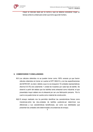 mayor al intervalo dado por la norma y que se debería considerar mojar un
tiempo antes la unidad para evitar que tome agua del mortero.
6. COMENTARIOS Y CONCLUSIONES
6.1. Los cálculos obtenidos no se pueden tomar como 100% veraces ya que fueron
cálculos obtenidos sin tomar en cuenta la NTP 399.613 y con las especificaciones
del ASTM C67, es decir, debido a que no se ensayaron 10 unidades representativas
(Norma E-0.70) sino solamente 1 unidad de muestreo por cada tipo de ladrillo. Se
observó a partir del alabeo que los ladrillos tanto artesanal como industrial, el que
presentaba mayor alabeo era el artesanal por ser una fabricación precaria. Por lo
cual no se puede tomar en cuenta como material de construcción.
6.2. El ensayo realizado nos ha permitido identificar las características físicas como
mecánicas entre las dos unidades de ladrillos pudiendo así determinar sus
diferencias y sus características beneficiosas, así como sus debilidades que
presentan las unidades ante determinadas circunstancias de ensayo.
Informe de laboratorio del curso de Materiales de Construcción
Guía Nº2 - Albañilería
1
 