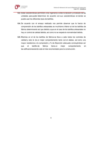 6.3. Estas características permitirán a los ingenieros civiles la decisión y el estudio de las
unidades para poder determinar de acuerdo con sus características en donde se
puede usar los diferentes tipos de ladrillos.
6.4. De acuerdo con el ensayo realizado nos permite observar que la fuerza de
comprensión de los ladrillos artesanales es muchísimo inferior al de los ladrillos de
fábrica determinando así que debido a que en el caso de los ladrillos artesanales no
hay un control de calidad debida, así como no se respeta la normatividad debida.
6.5. Mientras en el de los ladrillos de fábrica se lleva a cabo todos los controles de
calidad y esto le da un mejor comportamiento tanto con el alabeo, así como una
mayor resistencia a la compresión y % de Absorción adecuada concluyéndose así
que el ladrillo de fábrica tiene un mejor comportamiento en
las edificacionessiendo este el más recomendado para la construcción.
Informe de laboratorio del curso de Materiales de Construcción
Guía Nº2 - Albañilería
1
 