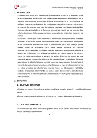 Informe de laboratorio del curso de Materiales de Construcción
Guía Nº2 - Albañilería
1
1. INTRODUCCIÓN
El material más usado en la construcción de viviendas en el Perú es la albañilería y una
de sus propiedades estructurales más importante es la resistencia a compresión. En el
siguiente informe vamos a desarrollar el tema de la resistencia la compresión de las
unidades cerámicas de albañilería, las propiedades a exigirá un producto cerámico son
en esencia las mismas que para los pétreos naturales con alguna particularidad.
Veamos estas propiedades y la forma de controlarlas a partir de los ensayos. Los
criterios de rechazo de las piezas cuando no se cumplan las exigencias, figuran en las
normas
nacionales. Además para poder determinar la resistencia a la comprensión de unidad de
albañilería es necesario realizar anticipadamente ciertos cálculos como las dimensiones
de las unidades de albañilería así como la determinación de su área bruta ya que es
esta en donde se aplicara la fuerza de la prensa hidráulica así como se
hallara el cálculo del alabeo ya que este debe ser relleno con algún material para que la
presión sea uniforme en todo el bloque de cerámica en nuestro caso se ha utilizado
trozos de cartón para rellenar el espacio del alabeo. Este tipo de ensayo es muy
importante ya que nos permite determinar las características y propiedades físicas de
las unidades de albañilería lo que permitirá hacer una buena elección de materiales al
momento de realizar las construcciones, el análisis que se hace en el siguiente informe
es sobre unidades de albañilería ya sea los hechos en fábricas como la LARK y
unidades artesanales determinando así cuál de estos tienen mejores características
para ser elegidos al momento de hacer una edificación por las mejores propiedades que
estos presentan.
2. OBJETIVOS
2.1 OBJETIVOS GENERALES
- Realizar un ensayo de medida de alabeo, medida de tamaño, absorción y medida del área de
vacíos.
- Brindar una mayor explicación sobre la importancia y utilidad del ensayo de albañilería.
2.2 OBJETIVOS ESPECIFICOS
- Conocer cómo se deben analizar las posibles fallas de un ladrillo, mediante los resultados que
arrojan los ensayos de laboratorio
 