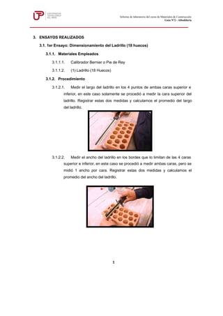 3. ENSAYOS REALIZADOS
3.1. 1er Ensayo: Dimensionamiento del Ladrillo (18 huecos)
3.1.1. Materiales Empleados
3.1.1.1. Calibrador Bernier o Pie de Rey
3.1.1.2. (1) Ladrillo (18 Huecos)
3.1.2. Procedimiento
3.1.2.1. Medir el largo del ladrillo en los 4 puntos de ambas caras superior e
inferior, en este caso solamente se procedió a medir la cara superior del
ladrillo. Registrar estas dos medidas y calculamos el promedio del largo
del ladrillo.
3.1.2.2. Medir el ancho del ladrillo en los bordes que lo limitan de las 4 caras
superior e inferior, en este caso se procedió a medir ambas caras, pero se
midió 1 ancho por cara. Registrar estas dos medidas y calculamos el
promedio del ancho del ladrillo.
Informe de laboratorio del curso de Materiales de Construcción
Guía Nº2 - Albañilería
1
 