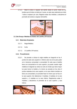 3.1.2.3. Medir la altura o espesor del ladrillo desde el punto medio de los
bordes que lo limitan en total son 4 caras, en este caso solamente se midió
1 altura o espesor por cara. Registrar estas dos medidas y calculamos el
promedio de la altura o espesor del ladrillo.
3.2. 2do Ensayo: Medidas de Alabeo del Ladrillo (18 huecos)
3.2.1. Materiales Empleados
3.2.1.1. Regla Metálica
3.2.1.2. Cuña
3.2.1.3. (1) Ladrillo (18 huecos)
3.2.2. Procedimiento
3.2.2.1. Se procede a colocar la regla metálica en diagonal en los 4
puntos de cada cara (superior e inferior) esto nos sirve para poder
ver si tenemos concavidad o convexidad. En este caso el ladrillo
tiene una concavidad en la cara superior, ya puesto nuestra regla
metálica en diagonal se coloca la cuña en el lado que tiene mayor
luz para tomar la medida y lo mismo se procede en los otros 2
puntos restantes de la cara superior, en la cara inferior también se
tiene una concavidad y se procede hacer lo mismo que se hizo en
la cara superior. Así obtenemos 4 medidas, 2 medidas en la cara
superior y 2 medidas en la cara inferior, Registramos estas 4
medidas y calculamos el promedio de la cara superior y cara
inferior.
Informe de laboratorio del curso de Materiales de Construcción
Guía Nº2 - Albañilería
1
 