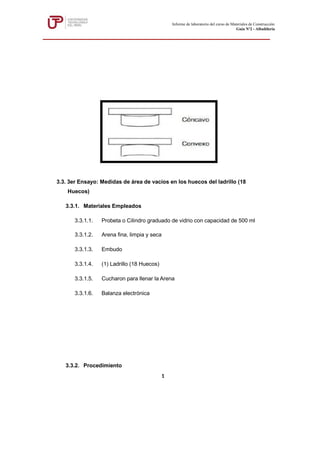 3.3. 3er Ensayo: Medidas de área de vacíos en los huecos del ladrillo (18
Huecos)
3.3.1. Materiales Empleados
3.3.1.1. Probeta o Cilindro graduado de vidrio con capacidad de 500 ml
3.3.1.2. Arena fina, limpia y seca
3.3.1.3. Embudo
3.3.1.4. (1) Ladrillo (18 Huecos)
3.3.1.5. Cucharon para llenar la Arena
3.3.1.6. Balanza electrónica
3.3.2. Procedimiento
Informe de laboratorio del curso de Materiales de Construcción
Guía Nº2 - Albañilería
1
 