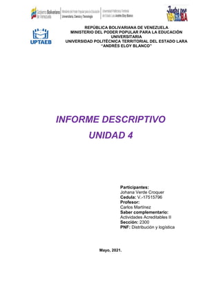 REPÚBLICA BOLIVARIANA DE VENEZUELA
MINISTERIO DEL PODER POPULAR PARA LA EDUCACIÓN
UNIVERSITARIA
UNIVERSIDAD POLITÉCNICA TERRITORIAL DEL ESTADO LARA
“ANDRÉS ELOY BLANCO”
INFORME DESCRIPTIVO
UNIDAD 4
Participantes:
Johana Verde Croquer
Cedula: V.-17515796
Profesor:
Carlos Martínez
Saber complementario:
Actividades Acreditables II
Sección: 2300
PNF: Distribución y logística
Mayo, 2021.
 