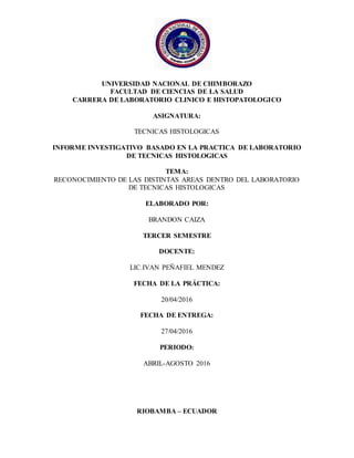 UNIVERSIDAD NACIONAL DE CHIMBORAZO
FACULTAD DE CIENCIAS DE LA SALUD
CARRERA DE LABORATORIO CLINICO E HISTOPATOLOGICO
ASIGNATURA:
TECNICAS HISTOLOGICAS
INFORME INVESTIGATIVO BASADO EN LA PRACTICA DE LABORATORIO
DE TECNICAS HISTOLOGICAS
TEMA:
RECONOCIMIENTO DE LAS DISTINTAS AREAS DENTRO DEL LABORATORIO
DE TECNICAS HISTOLOGICAS
ELABORADO POR:
BRANDON CAIZA
TERCER SEMESTRE
DOCENTE:
LIC.IVAN PEÑAFIEL MENDEZ
FECHA DE LA PRÁCTICA:
20/04/2016
FECHA DE ENTREGA:
27/04/2016
PERIODO:
ABRIL-AGOSTO 2016
RIOBAMBA – ECUADOR
 