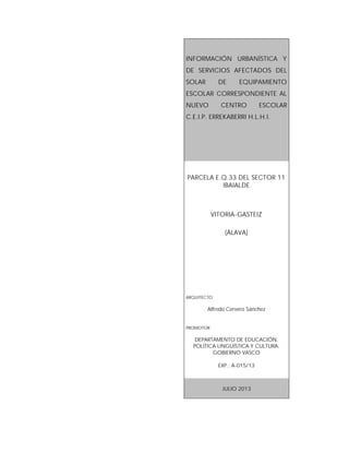 INFORMACIÓN URBANÍSTICA Y
DE SERVICIOS AFECTADOS DEL
SOLAR DE EQUIPAMIENTO
ESCOLAR CORRESPONDIENTE AL
NUEVO CENTRO ESCOLAR
C.E.I.P. ERREKABERRI H.L.H.I.
PARCELA E.Q.33 DEL SECTOR 11
IBAIALDE
VITORIA-GASTEIZ
(ÁLAVA)
ARQUITECTO
Alfredo Cervero Sánchez
PROMOTOR
DEPARTAMENTO DE EDUCACIÓN,
POLÍTICA LINGÜÍSTICA Y CULTURA.
GOBIERNO VASCO
EXP.: A-015/13
JULIO 2013
 
