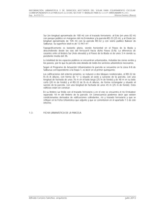 INFORMACIÓN URBANÍSTICA Y DE SERVICIOS AFECTADOS DEL SOLAR PARA EQUIPAMIENTO ESCOLAR
CORRESPONDIENTE A LA PARCELA E.Q.33 DEL SECTOR 11 IBAIALDE PARA EL C.E.I.P. ERREKABARRI H.L.H.I..
Exp.. A-015/13 Vitoria-Gasteiz (Álava)
Alfredo Cervero Sánchez, arquitecto julio 2013
Sur (en longitud aproximada de 180 m) con el trazado ferroviario; al Este (en unos 82 m)
con parque público en márgenes del río Errekaleor y la parcela RD-33 (25 m); y al Oeste (en
longitud aproximada de 105 m) con la parcela RD-32 y con viario público Bulevar de
Salburua. Su superficie total es de 13.947 m2
.
Topográficamente es bastante plana, siendo horizontal en el Paseo de la Iliada y
descendiendo desde las vías del ferrocarril hacia dicho Paseo (S-N). La diferencia de
rasantes entre el lindero Sur (más elevado) y el Paseo de la Iliada es de unos 3 m siendo su
pendiente media del 3%.
La totalidad de los espacios públicos se encuentran urbanizados, incluidas las zonas verdes y
los paseos, por lo que la parcela está dotada de todos los servicios urbanísticos necesarios.
Según el Programa de Actuación Urbanizadora la parcela se encuentra en la zona X-8 de
Salburua correspondiente a la Etapa 1, es decir en el primer quinquenio.
Las edificaciones del entorno próximo, se reducen a dos bloques residenciales, el RD-32 de
B+8+A alturas, con forma de “L” y situado al oeste y suroeste de la parcela, con una
longitud de fachada de unos 76 m en el lado largo (25 m de fondo) y de 48 m en su lado
corto (20 m de fondo) y el RD-33 de B+6+A alturas, de forma rectangular y situado al
sureste de la parcela, con una longitud de fachada de unos 45 m (25 m de fondo). Estos
edificios están sin construir.
En su lindero sur linda con el trazado ferroviario y en el este se encuentra el río Errekaleor
separado 18 m del lindero de la parcela. En consecuencia podemos decir que existen
condicionantes derivados de edificaciones colindantes, río y trazado ferroviario y que se
reflejan en la Ficha Urbanística que adjunto y que se comentaran en el apartado 1.5 de este
informe.
1.3- FICHA URBANÍSTICA DE LA PARCELA
 