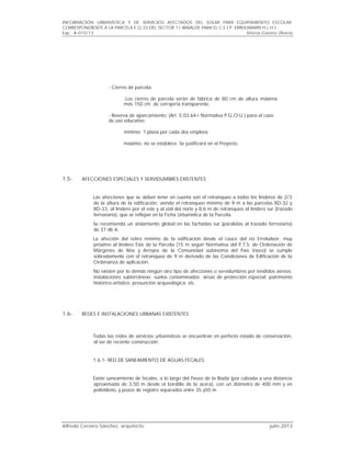 INFORMACIÓN URBANÍSTICA Y DE SERVICIOS AFECTADOS DEL SOLAR PARA EQUIPAMIENTO ESCOLAR
CORRESPONDIENTE A LA PARCELA E.Q.33 DEL SECTOR 11 IBAIALDE PARA EL C.E.I.P. ERREKABARRI H.L.H.I..
Exp.. A-015/13 Vitoria-Gasteiz (Álava)
Alfredo Cervero Sánchez, arquitecto julio 2013
- Cierres de parcela:
-Los cierres de parcela serán de fábrica de 80 cm de altura máxima
más 150 cm de cerrajería transparente.
- Reserva de aparcamiento: (Art. 5.03.64-i Normativa P.G.O.U.) para el caso
de uso educativo:
mínimo: 1 plaza por cada dos empleos
máximo: no se establece. Se justificará en el Proyecto.
1.5- AFECCIONES ESPECIALES Y SERVIDUMBRES EXISTENTES
Las afecciones que se deben tener en cuenta son el retranqueo a todos los linderos de 2/3
de la altura de la edificación, siendo el retranqueo mínimo de 9 m a las parcelas RD-32 y
RD-33, al lindero por el este y al vial del norte y 8,6 m de retranqueo al lindero sur (trazado
ferroviario), que se reflejan en la Ficha Urbanística de la Parcela.
Se recomienda un aislamiento global en las fachadas sur (paralelas al trazado ferroviario)
de 37 db A.
La afección del retiro mínimo de la edificación desde el cauce del río Errekaleor, muy
próximo al lindero Este de la Parcela (15 m según Normativa del P.T.S. de Ordenación de
Márgenes de Ríos y Arroyos de la Comunidad autónoma del País Vasco) se cumple
sobradamente con el retranqueo de 9 m derivado de las Condiciones de Edificación de la
Ordenanza de aplicación.
No existen por lo demás ningún otro tipo de afecciones o servidumbres por tendidos aéreos;
instalaciones subterráneas; suelos contaminados; áreas de protección especial; patrimonio
histórico-artístico; presunción arqueológica; etc.
1.6- REDES E INSTALACIONES URBANAS EXISTENTES
Todas las redes de servicios urbanísticos se encuentran en perfecto estado de conservación,
al ser de reciente construcción.
1.6.1- RED DE SANEAMIENTO DE AGUAS FECALES:
Existe saneamiento de fecales, a lo largo del Paseo de la Iliada (por calzada a una distancia
aproximada de 3,50 m desde el bordillo de la acera), con un diámetro de 400 mm y en
polietileno, y pozos de registro separados entre 35 y50 m
 