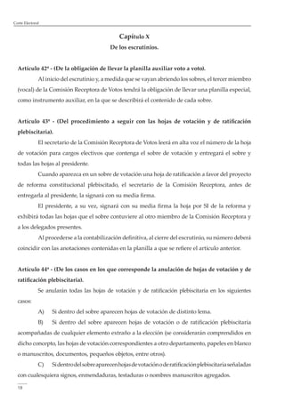Corte Electoral 
18 
Capítulo X 
De los escrutinios. 
Artículo 42º - (De la obligación de llevar la planilla auxiliar voto a voto). 
Al inicio del escrutinio y, a medida que se vayan abriendo los sobres, el tercer miembro 
(vocal) de la Comisión Receptora de Votos tendrá la obligación de llevar una planilla especial, 
como instrumento auxiliar, en la que se describirá el contenido de cada sobre. 
Artículo 43º - (Del procedimiento a seguir con las hojas de votación y de ratificación 
plebiscitaria). 
El secretario de la Comisión Receptora de Votos leerá en alta voz el número de la hoja 
de votación para cargos electivos que contenga el sobre de votación y entregará el sobre y 
todas las hojas al presidente. 
Cuando aparezca en un sobre de votación una hoja de ratificación a favor del proyecto 
de reforma constitucional plebiscitado, el secretario de la Comisión Receptora, antes de 
entregarla al presidente, la signará con su media firma. 
El presidente, a su vez, signará con su media firma la hoja por SI de la reforma y 
exhibirá todas las hojas que el sobre contuviere al otro miembro de la Comisión Receptora y 
a los delegados presentes. 
Al procederse a la contabilización definitiva, al cierre del escrutinio, su número deberá 
coincidir con las anotaciones contenidas en la planilla a que se refiere el artículo anterior. 
Artículo 44º - (De los casos en los que corresponde la anulación de hojas de votación y de 
ratificación plebiscitaria). 
Se anularán todas las hojas de votación y de ratificación plebiscitaria en los siguientes 
casos: 
A) Si dentro del sobre aparecen hojas de votación de distinto lema. 
B) Si dentro del sobre aparecen hojas de votación o de ratificación plebiscitaria 
acompañadas de cualquier elemento extraño a la elección (se considerarán comprendidos en 
dicho concepto, las hojas de votación correspondientes a otro departamento, papeles en blanco 
o manuscritos, documentos, pequeños objetos, entre otros). 
C) Si dentro del sobre aparecen hojas de votación o de ratificación plebiscitaria señaladas 
con cualesquiera signos, enmendaduras, testaduras o nombres manuscritos agregados. 
 