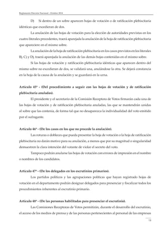 Reglamento Elección Nacional - Octubre 2014 
D) Si dentro de un sobre aparecen hojas de votación o de ratificación plebiscitaria 
19 
idénticas que excedieran de dos. 
La anulación de las hojas de votación para la elección de autoridades previstas en los 
cuatro literales precedentes, traerá aparejada la anulación de la hoja de ratificación plebiscitaria 
que apareciere en el mismo sobre. 
La anulación de la hoja de ratificación plebiscitaria en los casos previstos en los literales 
B), C) y D), traerá aparejada la anulación de las demás hojas contenidas en el mismo sobre. 
Si las hojas de votación y ratificación plebiscitaria idénticas que aparecen dentro del 
mismo sobre no excedieran de dos, se validará una, anulándose la otra. Se dejará constancia 
en la hoja de la causa de la anulación y se guardará en la urna. 
Artículo 45º - (Del procedimiento a seguir con las hojas de votación y de ratificación 
plebiscitaria anuladas). 
El presidente y el secretario de la Comisión Receptora de Votos firmarán cada una de 
las hojas de votación y de ratificación plebiscitaria anuladas, las que se mantendrán unidas 
al sobre que las contenía, de forma tal que no desaparezca la individualidad del voto emitido 
por el sufragante. 
Artículo 46º - (De los casos en los que no procede la anulación). 
Las roturas o dobleces que pueda presentar la hoja de votación o la hoja de ratificación 
plebiscitaria no darán motivo para su anulación, a menos que por su magnitud o singularidad 
demuestren la clara intención del votante de violar el secreto del voto. 
Tampoco podrán anularse las hojas de votación con errores de impresión en el nombre 
o nombres de los candidatos. 
Artículo 47º - (De los delegados en los escrutinios primarios). 
Los partidos políticos y las agrupaciones políticas que hayan registrado hojas de 
votación en el departamento podrán designar delegados para presenciar y fiscalizar todos los 
procedimientos inherentes al escrutinio primario. 
Artículo 48º - (De las personas habilitadas para presenciar el escrutinio). 
Las Comisiones Receptoras de Votos permitirán, durante el desarrollo del escrutinio, 
el acceso de los medios de prensa y de las personas pertenecientes al personal de las empresas 
 