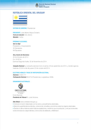 1 
REPÚBLICA ORIENTAL DEL URUGUAY 
SISTEMA DE GOBIERNO: Presidencial 
PRESIDENTE: José Alberto Mujica Cordano 
Forma de elección: Voto directo 
Mandato: 5 años 
PRÓXIMAS ELECCIONES: 
Qué se elige: 
Presidente y Vicepresidente 
30 Senadores 
99 Diputados 
Día y horario de Elecciones: 
26 de Octubre de 2014 
8 a 19:30 hs. 
Eventual Segunda Vuelta: 30 de Noviembre de 2014 
Campaña Electoral: La campaña electoral inició el viernes 26 de septiembre de 2014, y tendrá vigencia 
hasta las 23:59 hs del día jueves 23 de octubre del 2014. 
ELECTORES HÁBILES Y TASAS DE PARTICIPACIÓN ELECTORAL: 
Electores: 2.620.717 
Participación Electoral: 89,91% (Presidencial y Legislativas 2009). 
ORGANISMOS ELECTORALES: 
Corte Electoral 
Presidente del Tribunal: Dr. José Arocena 
Sitio Oficial: www.corteelectoral.gub.uy 
• Conocer en todo lo relacionado con los actos y procedimientos electorales.. 
• Ejercer la superintendencia directiva, correccional, consultiva y económica sobre los órganos electorales. 
• Decidir en última instancia sobre todas las apelaciones y reclamos que se produzcan, y ser juez de las elec-ciones 
de todos los cargos electivos, de los actos de plebiscito y referéndum. 
 