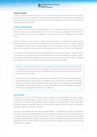 Sistema de votación 
El artículo 79 de la Constitución marca que: “La acumulación de votos para cualquier cargo electivo, 
con excepción de los de Presidente y Vicepresidente de la República, se hará mediante la utilización del 
lema del partido político. La ley por el voto de los dos tercios del total de componentes de cada Cámara 
reglamentará esta disposición”. 
DERECHO DE PARTICIPACIÓN: 
Los artículos 77 de la Constitución establece que: “Todo ciudadano es miembro de la soberanía de 
la Nación; como tal es elector y elegible en los casos y formas que se designarán”. En los incisos 1 
y 2 marca que el voto es secreto y obligatorio y se requiere la Inscripción obligatoria en el Registro 
Cívico. 
El artículo 78 de la misma indica que: “Tienen derecho al sufragio, sin necesidad de obtener previa-mente 
ciudadanía legal, los hombres y las mujeres extranjeros, de buena conducta, con familia constituida 
en la República, que poseyendo algún capital en giro o propiedad en el país, o profesando alguna 
ciencia, arte o industria, tengan residencia habitual de quince años, por lo menos, en la República. 
La prueba de la residencia se fundará indispensablemente en instrumento público o privado de fecha 
comprobada, y si la justificación fuera satisfactoria para la autoridad encargada de juzgarla, el extran-jero 
quedará habilitado para el ejercicio del voto desde que se inscriba en el Registro Cívico, autorizado 
4 
por la certificación que, a los efectos, le extenderá aquella misma autoridad”. 
El artículo 1° de la Ley de Elecciones, Ley 7.812 dispone: “Son electores todas las personas inscriptas 
en el Registro Cívico Nacional que por resolución ejecutoriada de la Corte estén comprendidos en 
el momento de la elección en la sección habilitados para votar, organizada por el artículo 64 de la 
Ley de 9 de enero de 1924. 
Constituyen la sección Habilitados para Votar a que se refiere el inciso anterior las hojas electorales 
correspondientes a las inscripciones en el Registro Cívico Nacional que no hubieren sido impug-nadas, 
las que habiendo sido impugnadas hubieren sido mantenidas por resolución de las autoridades 
competentes y aquellas sobre las cuales, en el juicio de exclusión respectivo, no se hubiere pronunciado 
sentencia ejecutoriada dentro del período de calificación”. 
CUPO FEMENINO: 
En su artículo 2°, la Ley 18.476 determina: “[p]ara la integración de las autoridades nacionales y departa-mentales 
de los partidos políticos, se deben incluir, en las listas o nóminas correspondientes, personas de 
ambos sexos, en cada terna de candidatos, titulares y suplentes, en el total de la lista o nómina presentada. 
La presente disposición también regirá para las elecciones de segundo grado a efectos de integrar los 
respectivos órganos de dirección partidaria. 
A su vez, y para las elecciones nacionales y departamentales (...) cada lista de candidatos a la Cámara de 
Senadores, a la Cámara de Representantes, a las Juntas Departamentales, a las Juntas Locales Autónomas 
de carácter electivo y a las Juntas Electorales deberá incluir en su integración personas de ambos sexos 
en cada terna de candidatos, titulares y suplentes, en el total de la lista presentada o en los primeros quince 
lugares de la misma. El mismo criterio se aplicará a cada lista de candidatos, el titular y sus suplentes a las 
Intendencias Municipales. 
 