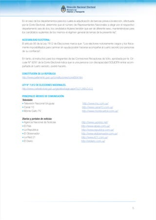 En el caso de los departamentos para los cuales la adjudicación de bancas previa a la elección, efectuada 
por la Corte Electoral, determine que el número de Representantes Nacionales a elegir por el respectivo 
departamento sea de dos, los candidatos titulares tendrán que ser de diferente sexo, manteniéndose para 
los candidatos suplentes de los mismos el régimen general de ternas de la presente ley”. 
ACCESIBILIDAD ELECTORAL: 
El artículo 95 de la Ley 7812 de Elecciones marca que: “Los electores notoriamente ciegos y los física-mente 
imposibilitados para caminar sin ayuda podrán hacerse acompañar al cuarto secreto por personas 
5 
de su confianza”. 
En tanto, el instructivo para los integrantes de las Comisiones Receptoras de Voto, aprobada por la Cir-cular 
N° 9297 de la Corte Electoral indica que si una persona con discapacidad SOLICITA entrar acom-pañada 
al cuarto secreto, podrá hacerlo. 
CONSTITUCIÓN DE LA REPÚBLICA 
http://www.parlamento.gub.uy/constituciones/const004.htm 
LEY N° 7.812 DE ELECCIONES NACIONALES. 
http://www.corteelectoral.gub.uy/gxpsites/page.aspx?3,27,268,O,S,0, 
PRINCIPALES MEDIOS DE COMUNICACIÓN: 
Televisión: 
• Televisión Nacional Uruguay http://www.tnu.com.uy/ 
• Canal 10 http://www.canal10.com.uy/ 
• Monte Carlo TV http://www.montecarlotv.com.uy/ 
Diarios y portales de noticias: 
• Agencia Nacional de Noticias http://www.uypress.net/ 
• El País http://www.elpais.com.uy/ 
• La República http://www.republica.com.uy/ 
• El Observador http://www.elobservador.com.uy/ 
• La Red 21 http://www.lr21.com.uy/ 
• El Diario http://eldiario.com.uy/ 
 