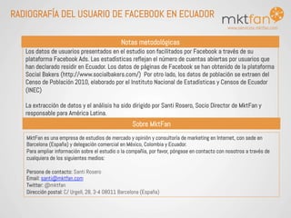 www.servicios.mktfan.com
RADIOGRAFÍA DEL USUARIO DE FACEBOOK EN ECUADOR
Notas metodológicas
MktFan es una empresa de estudios de mercado y opinión y consultoría de marketing en Internet, con sede en
Barcelona (España) y delegación comercial en México, Colombia y Ecuador.
Para ampliar información sobre el estudio o la compañía, por favor, póngase en contacto con nosotros a través de
cualquiera de los siguientes medios:
Persona de contacto: Santi Rosero
Email: santi@mktfan.com
Twitter: @mktfan
Dirección postal: C/ Urgell, 28, 3-4 08011 Barcelona (España)
Los datos de usuarios presentados en el estudio son facilitados por Facebook a través de su
plataforma Facebook Ads. Las estadísticas reflejan el número de cuentas abiertas por usuarios que
han declarado residir en Ecuador. Los datos de páginas de Facebook se han obtenido de la plataforma
Social Bakers (http://www.socialbakers.com/) Por otro lado, los datos de población se extraen del
Censo de Población 2010, elaborado por el Instituto Nacional de Estadísticas y Censos de Ecuador
(INEC)
La extracción de datos y el análisis ha sido dirigido por Santi Rosero, Socio Director de MktFan y
responsable para América Latina.
Sobre MktFan
 