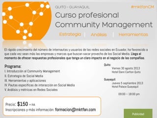 www.servicios.mktfan.com
El rápido crecimiento del número de internautas y usuarios de las redes sociales en Ecuador, ha favorecido a
que cada vez sean más las empresas y marcas que buscan sacar provecho de los Social Media. Llega el
momento de ofrecer respuestas profesionales que tenga un claro impacto en el negocio de las compañías.
Quito:
Viernes 30 agosto 2013
Hotel Dann Carlton Quito
Guayaquil:
Jueves 5 septiembre 2013
Hotel Palace Guayaquil
09:00 – 18:00 pm
Programa:
I. Introducción al Community Management
II. Estrategia de Social Media
III. Herramientas y aplicaciones
IV. Pautas específicas de interacción en Social Media
V. Análisis y métricas en Redes Sociales
Precio: $150 + IVA
Inscripciones y más información: formacion@mktfan.com
Publicidad
 