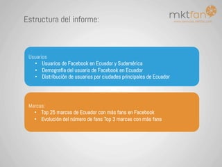 www.servicios.mktfan.com
Estructura del informe:
Marcas:
•  Top 25 marcas de Ecuador con más fans en Facebook
•  Evolución del número de fans Top 3 marcas con más fans
Usuarios
•  Usuarios de Facebook en Ecuador y Sudamérica
•  Demografía del usuario de Facebook en Ecuador
•  Distribución de usuarios por ciudades principales de Ecuador
 