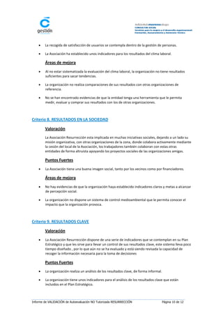    La recogida de satisfacción de usuarios se contempla dentro de la gestión de personas.

       La Asociación ha establecido unos indicadores para los resultados del clima laboral.

        Áreas de mejora
       Al no estar sistematizada la evaluación del clima laboral, la organización no tiene resultados
        suficientes para sacar tendencias.

       La organización no realiza comparaciones de sus resultados con otras organizaciones de
        referencia.

       No se han encontrado evidencias de que la entidad tenga una herramienta que le permita
        medir, evaluar y comprar sus resultados con los de otras organizaciones.



Criterio 8. RESULTADOS EN LA SOCIEDAD

        Valoración
        La Asociación Resurrección esta implicada en muchas iniciativas sociales, dejando a un lado su
        misión organizativa, con otras organizaciones de la zona, donde colabora activamente mediante
        la cesión del local de la Asociación, los trabajadores también colaboran con estas otras
        entidades de forma altruista apoyando los proyectos sociales de las organizaciones amigas.

        Puntos Fuertes
       La Asociación tiene una buena imagen social, tanto por los vecinos como por financiadores.

        Áreas de mejora
       No hay evidencias de que la organización haya establecido indicadores claros y metas a alcanzar
        de percepción social.

       La organización no dispone un sistema de control medioambiental que le permita conocer el
        impacto que la organización provoca.



Criterio 9. RESULTADOS CLAVE

        Valoración
       La Asociación Resurrección dispone de una serie de indicadores que se contemplan en su Plan
        Estratégico y que les sirve para llevar un control de sus resultados clave, este sistema lleva poco
        tiempo diseñado , por lo que aún no se ha evaluado y está siendo revisada la capacidad de
        recoger la información necesaria para la toma de decisiones

        Puntos Fuertes
       La organización realiza un análisis de los resultados clave, de forma informal.

       La organización tiene unos indicadores para el análisis de los resultados clave que están
        incluidos en el Plan Estratégico.



Informe de VALIDACIÓN de Autoevaluación NO Tutorizada RESURRECCIÓN                        Página 10 de 12
 