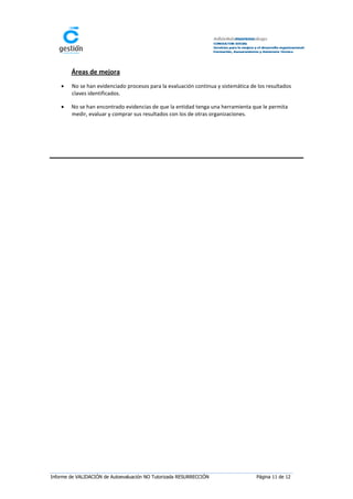 Áreas de mejora
       No se han evidenciado procesos para la evaluación continua y sistemática de los resultados
        claves identificados.

       No se han encontrado evidencias de que la entidad tenga una herramienta que le permita
        medir, evaluar y comprar sus resultados con los de otras organizaciones.




Informe de VALIDACIÓN de Autoevaluación NO Tutorizada RESURRECCIÓN                 Página 11 de 12
 
