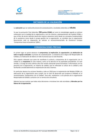 DICTAMEN DE LA VALIDACIÓN

La valoración que se realiza del proceso de autoevaluación y resultados obtenidos es VÁLIDA.

Ya que la puntuación final obtenida, 234 puntos EFQM) así como la metodología seguida se estiman
coherentes con la realidad de la organización y con los criterios y planteamientos del modelo EFQM, y
que el Plan de Acción definido desarrolla mejoras relevantes tanto desde los conceptos fundamentales
de la excelencia como desde la propia gestión de la organización, se considera que la organización
Resurrección está en disposición de solicitar el reconocimiento/sello de Excelencia Europea
‘Compromiso hacia la Excelencia’ (200+) .


                               CONSIDERACIONES PREVIAS

En primer lugar se quiere destacar el compromiso, la implicación, la capacitación y la dedicación de
todo el equipo evaluador al proceso de autoevaluación. La existencia de la figura del Responsable de
Calidad, y la implicación de líderes en todo el proceso que se está llevando.
Otro aspecto relevante que pone de manifiesto la actitud y compromiso de la organización con la
calidad es su trayectoria en esta materia, como se ha descrito en los apartados precedentes. En este
sentido, a lo largo de estos últimos años han venido realizando tareas formativas e informativas con las
personas de la organización, en materia de calidad, que ha reforzado la cultura de la calidad y está
facilitando considerablemente la implantación de estos sistemas.

En particular destaca las acciones llevadas a cabo en 2010 para la implantación del Modelo EFQM y la
adecuación de la organización para cumplir con el nivel de desarrollo que propone el Modelo en el
reconocimiento ‘Compromiso con la Calidad’. Para ello, nombraron a una persona de la organización
Responsable de Calidad y contaron con un servicio de consultoría.

Además hay que recalcar que todas estas decisiones e iniciativas han sido acordadas y lideradas por los
lideres de la organización.




Informe de VALIDACIÓN de Autoevaluación NO Tutorizada RESURRECCIÓN                    Página 4 de 12
 