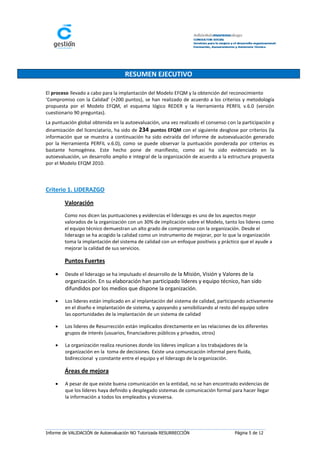 RESUMEN EJECUTIVO

El proceso llevado a cabo para la implantación del Modelo EFQM y la obtención del reconocimiento
‘Compromiso con la Calidad’ (+200 puntos), se han realizado de acuerdo a los criterios y metodología
propuesta por el Modelo EFQM, el esquema lógico REDER y la Herramienta PERFIL v.6.0 (versión
cuestionario 90 preguntas).
La puntuación global obtenida en la autoevaluación, una vez realizado el consenso con la participación y
dinamización del licenciatario, ha sido de 234 puntos EFQM con el siguiente desglose por criterios (la
información que se muestra a continuación ha sido extraída del informe de autoevaluación generado
por la Herramienta PERFIL v.6.0), como se puede observar la puntuación ponderada por criterios es
bastante homogénea. Este hecho pone de manifiesto, como así ha sido evidenciado en la
autoevaluación, un desarrollo amplio e integral de la organización de acuerdo a la estructura propuesta
por el Modelo EFQM 2010.



Criterio 1. LIDERAZGO

        Valoración
        Como nos dicen las puntuaciones y evidencias el liderazgo es uno de los aspectos mejor
        valorados de la organización con un 30% de implicación sobre el Modelo, tanto los lideres como
        el equipo técnico demuestran un alto grado de compromiso con la organización. Desde el
        liderazgo se ha acogido la calidad como un instrumento de mejorar, por lo que la organización
        toma la implantación del sistema de calidad con un enfoque positivos y práctico que el ayude a
        mejorar la calidad de sus servicios.

        Puntos Fuertes

       Desde el liderazgo se ha impulsado el desarrollo de la Misión, Visión y Valores de la
        organización. En su elaboración han participado líderes y equipo técnico, han sido
        difundidos por los medios que dispone la organización.

       Los lideres están implicado en al implantación del sistema de calidad, participando activamente
        en el diseño e implantación de sistema, y apoyando y sensibilizando al resto del equipo sobre
        las oportunidades de la implantación de un sistema de calidad

       Los lideres de Resurrección están implicados directamente en las relaciones de los diferentes
        grupos de interés (usuarios, financiadores públicos y privados, otros)

       La organización realiza reuniones donde los líderes implican a los trabajadores de la
        organización en la toma de decisiones. Existe una comunicación informal pero fluida,
        bidireccional y constante entre el equipo y el liderazgo de la organización.

        Áreas de mejora
       A pesar de que existe buena comunicación en la entidad, no se han encontrado evidencias de
        que los líderes haya definido y desplegado sistemas de comunicación formal para hacer llegar
        la información a todos los empleados y viceversa.




Informe de VALIDACIÓN de Autoevaluación NO Tutorizada RESURRECCIÓN                    Página 5 de 12
 