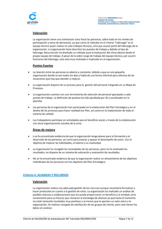 Valoración
        La organización tiene una orientación clara hacia las personas, sobre todo en los niveles de
        participación y toma de decisiones, ya que como se indicaba en el criterio “Liderazgo” es el
        equipo técnico quien realiza no solo trabajos técnicos, sino que asume parte del liderazgo de la
        organización. La organización tiene descritos los puestos de trabajo y debido al tipo de
        liderazgo, Resurrección ha diseñado un método para la evaluación del clima laboral desde el
        propio equipo de trabajo. A pesar de la sobre carga de trabajo del equipo técnico, por asumir
        funciones del liderazgo, este esta muy motivado e implicado en al organización.

        Puntos Fuertes
       La relación entre las personas es abierta y constante, debido a que es una pequeña
        organización donde se ven todos los días y habla de una forma informal pero efectiva de las
        situaciones que hay que atender y mejorar.

       La organización dispone de un proceso para la gestión del personal integrado en su Mapa de
        Procesos.

       La organización cuentan con una herramienta de selección de personal aparejada a cada
        puesto de trabajo. La definición de puestos ha sido aprobada por JD y socializados en la
        plantilla.

       Las personas de la organización han participado en la elaboración del Plan Estratégico y en el
        diseño de los procesos para hacer realidad ese Plan, así como en la implantación de todo el
        sistema de calidad.

       Los trabajadores participar en actividades para el beneficio social, a través de la colaboración
        con otras organizaciones sociales de la zona.

        Áreas de mejora
       o se ha encontrado evidencia de que la organización tenga planes para la formación y el
        desarrollo de las personas, así como para evaluar y apoyar el desempeño de estos. Con el
        objetivo de mejorar las habilidades, el talento y la creatividad.

       La organización ha recogido las necesidades de las personas, pero no ha analizado los
        resultados, no dispone de un sistema de valoración y evaluación de resultados.

       No se ha encontrado evidencia de que la organización realice un alineamiento de los objetivos
        individuales de las personas con los objetivos del Plan Estratégico.



Criterio 4. ALIANZAS Y RECURSOS

        Valoración
        La organización realiza una adecuada gestión de los recursos aunque necesitaría formalizar y
        hacer protocolos en cuanto a la gestión de estos. La organización ha realizado un análisis de
        posibles alianzas y colaboraciones que les pueda proporcionar un beneficio a la entidad, sería
        conveniente para un futuros que revisaran la estrategia de alianzas ya que hasta el momento
        no están teniendo resultados muy positivos o al menos que le aporten un valor extra a la
        organización. Se realizan recogida de satisfacción de los grupos de interés, pero solo tienen los
        datos sin analizar.


Informe de VALIDACIÓN de Autoevaluación NO Tutorizada RESURRECCIÓN                      Página 7 de 12
 