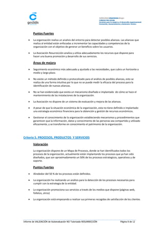 Puntos Fuertes
       La organización realiza un analisis del entorno para detectar posibles alianzas. Las alianzas que
        realiza al entidad están enfocadas a incrementar las capacidades y competencias de la
        organización con el objetivo de generar un beneficio sobre los usuarios.

       La Asociación Resurrección analiza y utiliza adecuadamente los recursos que dispone para
        hacer una buena promoción y desarrollo de sus servicios.

        Áreas de mejora
       Seguimiento económico más adecuado y ajustado a las necesidades, que cubra un horizonte a
        medio y largo plazo.

       No existe un método definido o protocolizado para el análisis de posibles alianzas, esto se
        realiza de una forma intuitiva por lo que no se puede medir la eficacia del proceso para la
        identificación de nuevas alianzas.

       No se han evidenciado que exista un mecanismo diseñado e implantado de cómo se hace el
        mantenimiento de las instalaciones de la organización.

       La Asociación no dispone de un sistema de evaluación y mejora de las alianzas.

       A pesar de que la situación económica de la organización, esta no tiene definido e implantado
        una estrategia económico financiera para la obtención y gestión de recursos económicos.

       Gestionar el conocimiento de la organización estableciendo mecanismos y procedimientos que
        garanticen que la información, datos y conocimiento de las personas sea compartido y utilizado
        eficazmente, y se transforme en conocimiento el patrimonio de la organización.



Criterio 5. PROCESOS, PRODUCTOS Y SERVICIOS

        Valoración
        La organización dispone de un Mapa de Procesos, donde se han identificados todos los
        procesos de la organización, actualmente están implantando los procesos que ya han sido
        diseñados, que son aproximadamente un 50% de los procesos estrategicos, operativos y de
        soporte.

        Puntos Fuertes
       Alrededor del 50 % de los procesos están definidos.

       La organización ha realizando un análisis para la detección de los procesos necesarios para
        cumplir con la estrategia de la entidad.

       La organización promociona sus servicios a través de los medios que dispone (páginas web,
        folletos, otros)

       La organización está empezando a realizar sus primeras recogidas de satisfacción de los clientes




Informe de VALIDACIÓN de Autoevaluación NO Tutorizada RESURRECCIÓN                      Página 8 de 12
 