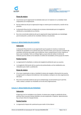 Áreas de mejora
       Los procesos que la organización ha diseñado están aún sin implantar en su totalidad. Están
        empezando con la implantación.

       No hay evidencias de que la organización tenga un sistema para la evaluación y revisión de los
        procesos.

       La Asociación Resurrección no dispone de un proceso sistematizado para la recogida de
        satisfacción y necesidades de sus clientes.

       No se han encontrado evidencias de que la organización tenga implantada una metodología
        para la evaluación y analisis de los resultados relativos a los procesos.



Criterio 6. RESULTADOS EN LOS CLIENTES

        Valoración
        La Asociación Resurrección es una organización que ha puesto en marcha un sistema de
        medición de resultados en los clientes hace poco más de 6 meses, por lo que aún no dispone de
        resultados suficientes para poder sacar tendencias, hacer comparaciones e incluir mejoras en
        base a esos resultados. Tiene un enfoque lógico, ya que antes de realizar el sistema de
        medición para los clientes se ha realizado un análisis de necesidades y de los grupos de interés.

        Puntos Fuertes
       La organización ha diseñado un sistema de recogida de satisfacción para sus usuarios.

       La recogida de información de los usuarios esta protocolizada y se han establecido unos
        indicadores para medir su satisfacción.

        Áreas de mejora
       Al no tener implantada en toda su totalidad el sistema de recogida e información de usuarios,
        la organización no dispone de tendencias ni de resultados a comparar con otras organizaciones
        del sector.

       No se han encontrado evidencias de que la entidad tenga una herramienta que le permita
        medir, evaluar y comprar sus resultados con los de otras organizaciones.



Criterio 7. RESULTADOS EN LAS PERSONAS

        Valoración
        Al igual que con los resultados en los clientes, el sistema para recoger la satisfacción de las
        personas lleva muy poco tiempo diseñado y se esta empezando a implantar. Aparentemente
        hay un buen clima en el equipo técnico.

        Puntos Fuertes
       La organización dispone de cuestionarios para medir el clima laborar



Informe de VALIDACIÓN de Autoevaluación NO Tutorizada RESURRECCIÓN                      Página 9 de 12
 