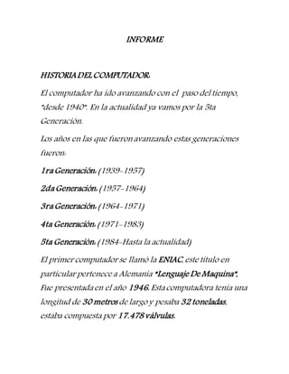 INFORME
HISTORIADELCOMPUTADOR:
El computador ha ido avanzando con el paso del tiempo,
”desde 1940”. En la actualidad ya vamos por la 5ta
Generación.
Los años en las que fueronavanzando estas generaciones
fueron:
1raGeneración: (1939-1957)
2daGeneración: (1957-1964)
3raGeneración: (1964-1971)
4ta Generación: (1971-1983)
5ta Generación: (1984-Hasta la actualidad)
El primer computador se llamó la ENIAC, este título en
particular pertenece a Alemania “Lenguaje De Maquina”,
Fue presentadaen el año 1946. Estacomputadora tenía una
longitud de 30 metros de largo y pesaba 32 toneladas,
estaba compuesta por 17.478válvulas.
 